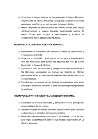b. Consolidar el nuevo Sistema de Administración Tributaria Municipal,
simplificando las normas tributarias Municipales, en favor de nuestros
pobladores y unificando los tres sectores de nuestro distrito.
c. Hacer campañas de sensibilización en nuestro distrito para reducir
significativamente la evasión tributaria, desarrollando sistema de
control idóneo para motivar al contribuyente y fortalecer el
cumplimiento de sus obligaciones tributarias.
MEJORAR LA CALIDAD EN LA GESTIÓN MUNICIPAL
a. Perfeccionar el rendimiento del personal a través de capacitación y
evaluación permanente.
b. Organizar la Institución Municipal en los procesos y procedimientos
que son necesarios para cumplir los objetivos del Plan de Acción
Municipal y el Desarrollo Distrital.
c. Optimizar la toma de decisiones y delegación de responsabilidades a
las Gerencias Municipales, las mismas que deberán de informar
permanente de las acciones que se tomen en favor de los vecinos de
nuestra localidad.
d. Fiscalización permanente de las oficinas administrativas para evitar
abusos por omisión de funciones u otras causas que puedan perjudicar
al solicitante.
PROMOVER LA PARTICIPACIÓN Y EL CONSENSO CIUDADANO.
a. Establecer un proceso planificado y democrático con la participación
descentralizada de los vecinos.
b. Generar un grupo de líderes vecinales capacitándolos para participar
en la gestión y el control de servicios municipales.
c. Desarrollar mecanismos de comunicación permanente con los vecinos,
para lograr su identificación, conocer sus deseos y aspiraciones en La
Gestión Municipal.
 
