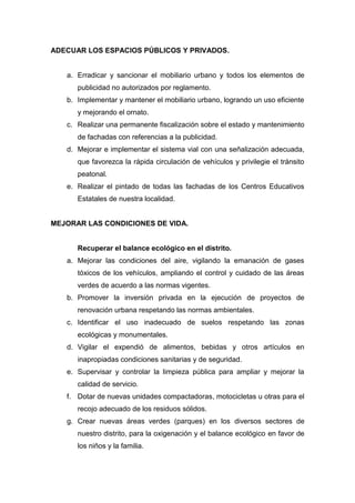 ADECUAR LOS ESPACIOS PÚBLICOS Y PRIVADOS.
a. Erradicar y sancionar el mobiliario urbano y todos los elementos de
publicidad no autorizados por reglamento.
b. Implementar y mantener el mobiliario urbano, logrando un uso eficiente
y mejorando el ornato.
c. Realizar una permanente fiscalización sobre el estado y mantenimiento
de fachadas con referencias a la publicidad.
d. Mejorar e implementar el sistema vial con una señalización adecuada,
que favorezca la rápida circulación de vehículos y privilegie el tránsito
peatonal.
e. Realizar el pintado de todas las fachadas de los Centros Educativos
Estatales de nuestra localidad.
MEJORAR LAS CONDICIONES DE VIDA.
Recuperar el balance ecológico en el distrito.
a. Mejorar las condiciones del aire, vigilando la emanación de gases
tóxicos de los vehículos, ampliando el control y cuidado de las áreas
verdes de acuerdo a las normas vigentes.
b. Promover la inversión privada en la ejecución de proyectos de
renovación urbana respetando las normas ambientales.
c. Identificar el uso inadecuado de suelos respetando las zonas
ecológicas y monumentales.
d. Vigilar el expendió de alimentos, bebidas y otros artículos en
inapropiadas condiciones sanitarias y de seguridad.
e. Supervisar y controlar la limpieza pública para ampliar y mejorar la
calidad de servicio.
f. Dotar de nuevas unidades compactadoras, motocicletas u otras para el
recojo adecuado de los residuos sólidos.
g. Crear nuevas áreas verdes (parques) en los diversos sectores de
nuestro distrito, para la oxigenación y el balance ecológico en favor de
los niños y la familia.
 