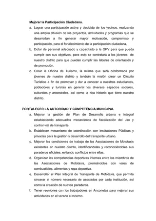Mejorar la Participación Ciudadana.
a. Lograr una participación activa y decidida de los vecinos, realizando
una amplia difusión de los proyectos, actividades y programas que se
desarrollan a fin generar mayor motivación, compromiso y
participación, para el fortalecimiento de la participación ciudadana.
b. Dotar de personal adecuado y capacitado a la OPV para que pueda
cumplir con sus objetivos, para esto se contratará a los jóvenes de
nuestro distrito para que puedan cumplir las labores de orientación y
de promoción.
c. Crear la Oficina de Turismo, la misma que será conformada por
jóvenes de nuestro distrito y tendrán la misión crear un Circuito
Turístico a fin de promover y dar a conocer a nuestros estudiantes,
pobladores y turistas en general los diversos espacios sociales,
culturales y ancestrales, así como la rica historia que tiene nuestro
distrito.
FORTALECER LA AUTORIDAD Y COMPETENCIA MUNICIPAL
a. Mejorar la gestión del Plan de Desarrollo urbano e integral
estableciendo adecuados mecanismos de fiscalización del uso y
control vial de transporte.
b. Establecer mecanismo de coordinación con instituciones Públicas y
privadas para la gestión y desarrollo del transporte urbano.
c. Mejorar las condiciones de trabajo de las Asociaciones de Mototaxis
existentes en nuestro distrito, identificándolas y reconociéndoles sus
paraderos oficiales, evitando conflictos entre ellas.
d. Organizar las competencias deportivas internas entre los miembros de
las Asociaciones de Mototaxis, premiándolos con vales de
combustibles, alimentos y ropa deportiva.
e. Desarrollar el Plan Integral de Transporte de Mototaxis, que permita
sincerar el número necesario de asociados por cada institución, así
como la creación de nuevos paraderos.
f. Tener reuniones con los trabajadores en Anconetas para mejorar sus
actividades en el verano e invierno.
 