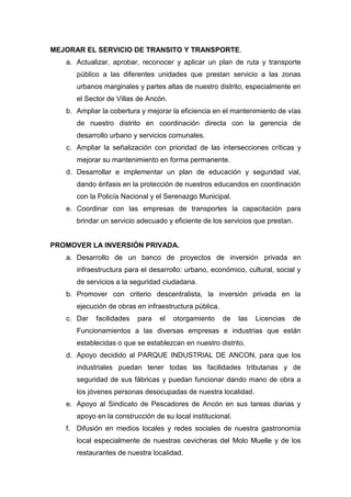MEJORAR EL SERVICIO DE TRANSITO Y TRANSPORTE.
a. Actualizar, aprobar, reconocer y aplicar un plan de ruta y transporte
público a las diferentes unidades que prestan servicio a las zonas
urbanos marginales y partes altas de nuestro distrito, especialmente en
el Sector de Villas de Ancón.
b. Ampliar la cobertura y mejorar la eficiencia en el mantenimiento de vías
de nuestro distrito en coordinación directa con la gerencia de
desarrollo urbano y servicios comunales.
c. Ampliar la señalización con prioridad de las intersecciones críticas y
mejorar su mantenimiento en forma permanente.
d. Desarrollar e implementar un plan de educación y seguridad vial,
dando énfasis en la protección de nuestros educandos en coordinación
con la Policía Nacional y el Serenazgo Municipal.
e. Coordinar con las empresas de transportes la capacitación para
brindar un servicio adecuado y eficiente de los servicios que prestan.
PROMOVER LA INVERSIÓN PRIVADA.
a. Desarrollo de un banco de proyectos de inversión privada en
infraestructura para el desarrollo: urbano, económico, cultural, social y
de servicios a la seguridad ciudadana.
b. Promover con criterio descentralista, la inversión privada en la
ejecución de obras en infraestructura pública.
c. Dar facilidades para el otorgamiento de las Licencias de
Funcionamientos a las diversas empresas e industrias que están
establecidas o que se establezcan en nuestro distrito.
d. Apoyo decidido al PARQUE INDUSTRIAL DE ANCON, para que los
industriales puedan tener todas las facilidades tributarias y de
seguridad de sus fábricas y puedan funcionar dando mano de obra a
los jóvenes personas desocupadas de nuestra localidad.
e. Apoyo al Sindicato de Pescadores de Ancón en sus tareas diarias y
apoyo en la construcción de su local institucional.
f. Difusión en medios locales y redes sociales de nuestra gastronomía
local especialmente de nuestras cevicheras del Molo Muelle y de los
restaurantes de nuestra localidad.
 