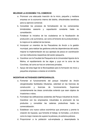 MEJORAR LA ECONOMÍA Y EL COMERCIO
a. Promover una adecuada inserción de la micro, pequeña y mediana
empresa en la economía interna del distrito, ofreciéndoles beneficios
para su ejercicio comercial.
b. Consolidar los procesos de formalización de los comerciantes
brindándoles asesoría y capacitación constante hasta su
consolidación.
c. Fortalecer la iniciativa de los ciudadanos en la fiscalización de
producción y de suministros, así como el fomento de la productividad y
la mejora en la calidad de los bienes.
d. Incorporar un miembro de los Pescadores de Ancón a la gestión
municipal, para realizar las gestiones ante las dependencias del sector,
mejorar la implementación de sus aparejos de pesca en coordinación
con las instituciones respectivas del sector pesquería.
e. Coordinar con la Facultad de Pesquería de la Universidad Agraria de la
Molina, el repoblamiento de las algas y yuyo en la zona de las
Conchitas, tal como se hizo en anteriores jornadas.
f. Apoyo del área legal de la Municipalidad para la formación de micro y
pequeñas empresas a crearse en el distrito.
INCENTIVAR ACTIVIDADES EMPRESARIALES.
a. Fomentar el funcionamiento del parque industrial de Ancón
otorgándoseles facilidades tributarias, celeridad en las licencias de
construcción y licencias de funcionamiento. Supervisar
constantemente las áreas construidas evitando que sean objetos de
invasiones o robos.
b. Formalizar las edificaciones existentes del Parque Industrial de Ancón.
Coordinar con los empresarios industriales la promoción de los
productos y consolidar las cadenas productivas hasta su
comercialización.
c. Establecer una nueva cultura económica que promueva y premie la
creación de riquezas, que fomente el trabajo, la honradez, y el ahorro
como la mejor manera de superar la pobreza y la extrema pobreza.
d. Proporcionar a la población sub-empleada y desempleada la
 