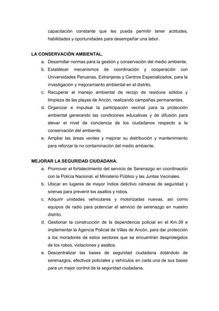 capacitación constante que les pueda permitir tener actitudes,
habilidades y oportunidades para desempeñar una labor.
LA CONSERVACIÓN AMBIENTAL.
a. Desarrollar normas para la gestión y conservación del medio ambiente.
b. Establecer mecanismos de coordinación y cooperación con
Universidades Peruanas, Extranjeras y Centros Especializados, para la
investigación y mejoramiento ambiental en el distrito.
c. Recuperar el manejo ambiental de recojo de residuos sólidos y
limpieza de las playas de Ancón, realizando campañas permanentes.
d. Organizar e impulsar la participación vecinal para la protección
ambiental generando las condiciones educativas y de difusión para
elevar el nivel de conciencia de los ciudadanos respecto a la
conservación del ambiente.
e. Ampliar las áreas verdes y mejorar su distribución y mantenimiento
para reforzar la no contaminación del medio ambiente.
MEJORAR LA SEGURIDAD CIUDADANA.
a. Promover el fortalecimiento del servicio de Serenazgo en coordinación
con la Policía Nacional, el Ministerio Público y las Juntas Vecinales.
b. Ubicar en lugares de mayor índice delictivo cámaras de seguridad y
sirenas para prevenir los asaltos y robos.
c. Adquirir unidades vehiculares y motorizadas nuevas, así como
equipos de radio para potenciar el servicio de serenazgo en nuestro
distrito.
d. Gestionar la construcción de la dependencia policial en el Km.39 e
implementar la Agencia Policial de Villas de Ancón, para dar protección
a los moradores de estos sectores que se encuentran desprotegidos
de los robos, violaciones y asaltos.
e. Descentralizar las bases de seguridad ciudadana dotándolo de
serenazgos, efectivos policiales y vehículos en cada una de sus bases
para un mejor control de la seguridad ciudadana.
 
