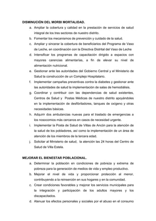 DISMINUCIÓN DEL MORBI MORTALIDAD.
a. Ampliar la cobertura y calidad en la prestación de servicios de salud
integral de los tres sectores de nuestro distrito.
b. Fomentar los mecanismos de prevención y cuidado de la salud.
c. Ampliar y sincerar la cobertura de beneficiarios del Programa de Vaso
de Leche, en coordinación con la Directiva Distrital del Vaso de Leche
d. Intensificar los programas de capacitación dirigido a espacios con
mayores carencias alimentarías, a fin de elevar su nivel de
alimentación nutricional.
e. Gestionar ante las autoridades del Gobierno Central y el Ministerio de
Salud la construcción de un Complejo Hospitalario.
f. Implementar campañas preventivas contra la diabetes y gestionar ante
las autoridades de salud la implementación de salas de hemodiálisis.
g. Coordinar y contribuir con las dependencias de salud existentes,
Centros de Salud y Postas Médicas de nuestro distrito apoyándoles
en la implementación de desfibriladores, tanques de oxígeno y otras
necesidades básicas.
h. Adquirir dos ambulancias nuevas para el traslado de emergencias a
los nosocomios más cercanos en casos de necesidad urgente.
i. Implementar la Posta de Salud de Villas de Ancón para la atención de
la salud de los pobladores, así como la implementación de un área de
atención de los miembros de la tercera edad.
j. Solicitar al Ministerio de salud, la atención las 24 horas del Centro de
Salud de Villa Estela.
MEJORAR EL BIENESTAR POBLACIONAL.
a. Determinar la población en condiciones de pobreza y extrema de
pobreza para la generación de medios de vida y empleo productivo.
b. Mejorar el nivel de vida y proporcionar protección al menor,
contribuyendo a la reinserción en sus hogares y en la comunidad.
c. Crear condiciones favorables y mejorar los servicios municipales para
la integración y participación de los adultos mayores y los
discapacitados.
d. Atenuar los efectos personales y sociales por el abuso en el consumo
 