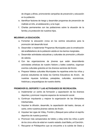 de drogas y afines, promoviendo campañas de prevención y educación
en la población.
e. Identificar factores de riesgo y desarrollar programas de prevención de
maltrato al niño, al adolescente y a la mujer.
f. Charlas permanentes con las poblaciones sobre la situación de la
familia y la protección de nuestros hijos.
MEJORAR LA EDUCACIÓN.
a. Fomentar la educación cívica en los centros educativos para la
promoción del desarrollo local.
b. Desarrollar e implementar Programas Municipales para la erradicación
del analfabetismo de la población adulta en los barrios marginales.
c. Desarrollar actividades educativas y culturales de promoción y difusión
de valores.
d. Con las organizaciones de jóvenes que están desarrollando
actividades artísticas de nuestro folclore y bailes costeños, organizar
eventos culturales gratuitos en los diversos sectores del Ancón.
e. Preparar folletos culturales Municipales ha repartirse entre los niños y
jóvenes estudiantes de todas los Centros Educativos de Ancón, de
nuestras riquezas turísticas, paisajistas, culturales, económicas,
históricas y arqueológicas de nuestro distrito.
PROMOVER EL DEPORTE Y LAS ACTIVIDADES DE RECREACIÓN.
a. Implementar un centro de formación y capacitación de los diversos
deportes y promover mayores espacios de recreación social.
b. Continuar impulsando y mejorar la organización de las Olimpiadas
Interbarriales.
c. Impulsar la difusión, desarrollo, la capacitación del teatro, danzas, el
canto, entre nuestros jóvenes valores de Ancón.
d. Impulsar las Ligas de Vóley, Frontón y Básquet para cultivar el espíritu
deportivo de nuestra juventud.
e. Promover más campeonatos de fulbito y vóley entre los niños a partir
de los cinco años de edad en nuestro estadio José Balta y el Canchón.
f. Recuperar el Polideportivo que se encuentra a la subida de Oasis y
 