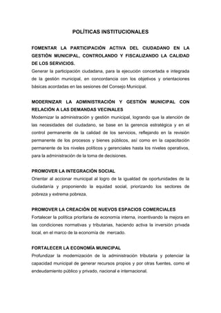 POLÍTICAS INSTITUCIONALES
FOMENTAR LA PARTICIPACIÓN ACTIVA DEL CIUDADANO EN LA
GESTIÓN MUNICIPAL, CONTROLANDO Y FISCALIZANDO LA CALIDAD
DE LOS SERVICIOS.
Generar la participación ciudadana, para la ejecución concertada e integrada
de la gestión municipal, en concordancia con los objetivos y orientaciones
básicas acordadas en las sesiones del Consejo Municipal.
MODERNIZAR LA ADMINISTRACIÓN Y GESTIÓN MUNICIPAL CON
RELACIÓN A LAS DEMANDAS VECINALES
Modernizar la administración y gestión municipal, logrando que la atención de
las necesidades del ciudadano, se base en la gerencia estratégica y en el
control permanente de la calidad de los servicios, reflejando en la revisión
permanente de los procesos y bienes públicos, así como en la capacitación
permanente de los niveles políticos y gerenciales hasta los niveles operativos,
para la administración de la toma de decisiones.
PROMOVER LA INTEGRACIÓN SOCIAL
Orientar al accionar municipal al logro de la igualdad de oportunidades de la
ciudadanía y proponiendo la equidad social, priorizando los sectores de
pobreza y extrema pobreza.
PROMOVER LA CREACIÓN DE NUEVOS ESPACIOS COMERCIALES
Fortalecer la política prioritaria de economía interna, incentivando la mejora en
las condiciones normativas y tributarias, haciendo activa la inversión privada
local, en el marco de la economía de mercado.
FORTALECER LA ECONOMÍA MUNICIPAL
Profundizar la modernización de la administración tributaria y potenciar la
capacidad municipal de generar recursos propios y por otras fuentes, como el
endeudamiento público y privado, nacional e internacional.
 