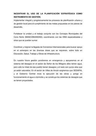 INCENTIVAR EL USO DE LA PLANIFICACIÓN ESTRATÉGICA COMO
INSTRUMENTO DE GESTIÓN.
Implementar integral y progresivamente los procesos de planificación urbana y
de gestión local para el cumplimiento de las metas propuestas en los planes de
desarrollo.
Fortalecer la unidad y el trabajo conjunto con los Concejos Municipales del
Cono Norte (MANCOMUNIDAD), coordinando con las ONG especializadas y
otras que se puedan sumar.
Coordinar y mejorar la llegada de Convenios Internacionales para buscar apoyo
en el extranjero en las diversas áreas que se requieran, sobre todo en
Educación, Salud, Trabajo y Obras de Infraestructura.
En nuestra futura gestión pondremos en emergencia y apoyaremos en el
sistema del desagüe en el sector de Señor de los Milagros ellos tienen agua,
pero sólo la mitad de ese pueblo tienen desagüe y el resto son puros silos que
ya están saturados. En el sector de Villas de Ancón exigiremos que SEDAPAL
y el Gobierno Central inicie la ejecución de las obras y ponga en
funcionamiento el agua a domicilio y se construya los sistemas de desagüe que
se tienen proyectados.
 