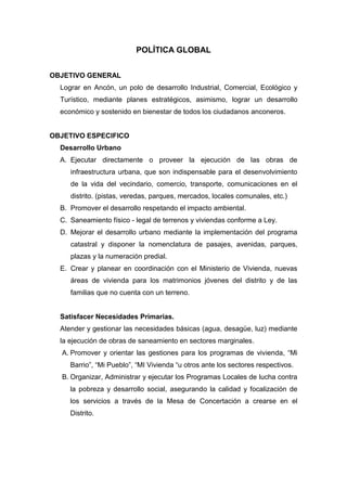 POLÍTICA GLOBAL
OBJETIVO GENERAL
Lograr en Ancón, un polo de desarrollo Industrial, Comercial, Ecológico y
Turístico, mediante planes estratégicos, asimismo, lograr un desarrollo
económico y sostenido en bienestar de todos los ciudadanos anconeros.
OBJETIVO ESPECIFICO
Desarrollo Urbano
A. Ejecutar directamente o proveer la ejecución de las obras de
infraestructura urbana, que son indispensable para el desenvolvimiento
de la vida del vecindario, comercio, transporte, comunicaciones en el
distrito. (pistas, veredas, parques, mercados, locales comunales, etc.)
B. Promover el desarrollo respetando el impacto ambiental.
C. Saneamiento físico - legal de terrenos y viviendas conforme a Ley.
D. Mejorar el desarrollo urbano mediante la implementación del programa
catastral y disponer la nomenclatura de pasajes, avenidas, parques,
plazas y la numeración predial.
E. Crear y planear en coordinación con el Ministerio de Vivienda, nuevas
áreas de vivienda para los matrimonios jóvenes del distrito y de las
familias que no cuenta con un terreno.
Satisfacer Necesidades Primarias.
Atender y gestionar las necesidades básicas (agua, desagüe, luz) mediante
la ejecución de obras de saneamiento en sectores marginales.
A. Promover y orientar las gestiones para los programas de vivienda, “Mi
Barrio”, “Mi Pueblo”, “MI Vivienda “u otros ante los sectores respectivos.
B. Organizar, Administrar y ejecutar los Programas Locales de lucha contra
la pobreza y desarrollo social, asegurando la calidad y focalización de
los servicios a través de la Mesa de Concertación a crearse en el
Distrito.
 