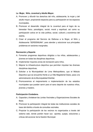 La Mujer, Niño, Juventud y Adulto Mayor.
A. Promover y difundir los derechos del niño, adolescente, la mujer y del
adulto mayor, propiciando espacios para su participación en los espacios
municipales.
B. Promover el desarrollo integral de la Juventud para el logro de su
bienestar físico, psicológico, social, moral y espiritual, así como su
participación activa en la vida política, social, cultural y económica del
distrito.
C. Crear el programa del Servicio de Defensa a la Mujer, el Niño y
Adolescente “SERDEMUNA”, para atender y solucionar sus principales
problemas en sectores marginales.
Recreación y Deporte
A. Fomentar programas deportivos dirigidos a los niños, adolescentes y
jóvenes en todas las disciplinas deportivas.
B. Implementar mayores zonas de recreación para niños.
C. Mejorar la infraestructura deportiva que permitan impulsar las diversas
disciplinas deportivas.
D. Solicitar a la Municipalidad de Lima Metropolitana, que el Módulo
Deportivo que se encuentra frente a La Villa Magisterial Oasis, pase a la
administración de la Municipalidad Distrital.
E. Promoveremos el mejoramiento e implementación de los estadios
municipales que puedan servir para el sano deporte de nuestros niños,
jóvenes y masters.
Participación Ciudadana.
A. Capacitar y fortalecer las Juntas Vecinales y Organizaciones Sociales de
Base.
B. Promover la participación integral de todas las instituciones sociales de
base del distrito a través de consultas vecinales.
C. Propiciar la participación de los vecinos no organizados a través del
sistema web, donde podrán hacer sus aportes, quejas, soluciones y
criticas del accionar de la Gestión Municipal.
 