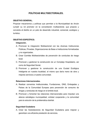 POLÍTICAS MULTISECTORIALES.
OBJETIVO GENERAL.
Propiciar mecanismos y políticas que permitan a la Municipalidad de Ancón
cumplir su rol promotor en la concertación multisectorial, que propicie y
convierta al distrito en un polo de desarrollo industrial, comercial, ecológico y
turístico.
OBJETIVO ESPECÍFICO.
Integración.
A. Promover la integración Multisectorial con las diversas Instituciones
Públicas, Privadas, Organizaciones de Base e Instituciones formalizadas
y no organizadas.
B. Crear Comités Multisectoriales de prevención de conductas de riesgo
local.
C. Promover y gestionar la construcción de un Complejo Hospitalario, así
como de Seguridad Social.
D. Promover y gestionar la construcción de una Ciudad Ecológica
Inteligente en nuestra localidad, el mismo que daría mano de obra y
mejores servicios a nuestra comunidad.
Relaciones Internacionales.
A. Realizar convenios Institucionales, Fundaciones, ONG, Embajadas y
Países de la Comunidad Europea para prevención de consumo de
drogas y conductas de riesgo en el ámbito local.
B. Promover y fomentar las relaciones internacionales para impulsar una
alianza estratégica municipalidad, entidad cooperante y la comunidad
para la solución de la problemática distrital.
Seguridad Ciudadana
A. Crear las Subestaciones de Seguridad Ciudadana para mejorar y
garantizar una eficiente prestación de servicios.
 