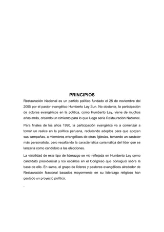 PRINCIPIOS
Restauración Nacional es un partido político fundado el 25 de noviembre del
2005 por el pastor evangélico Humberto Lay Sun. No obstante, la participación
de actores evangélicos en la política, como Humberto Lay, viene de muchos
años atrás, creando un cimiento para lo que luego sería Restauración Nacional.
Para finales de los años 1990, la participación evangélica va a comenzar a
tomar un realce en la política peruana, reclutando adeptos para que apoyen
sus campañas, a miembros evangélicos de otras Iglesias, tomando un carácter
más personalista, pero resaltando la característica carismática del líder que se
lanzaría como candidato a las elecciones.
La viabilidad de este tipo de liderazgo se vio reflejada en Humberto Lay como
candidato presidencial y los escaños en el Congreso que consiguió sobre la
base de ello. En suma, el grupo de líderes y pastores evangélicos alrededor de
Restauración Nacional basados mayormente en su liderazgo religioso han
gestado un proyecto político.
.
 