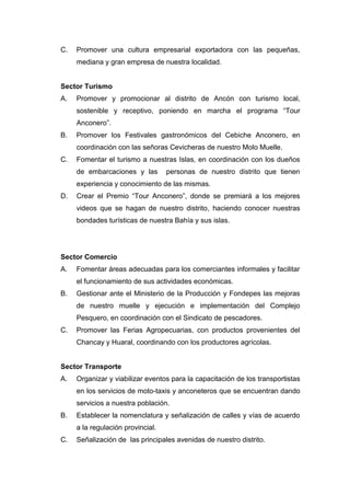 C. Promover una cultura empresarial exportadora con las pequeñas,
mediana y gran empresa de nuestra localidad.
Sector Turismo
A. Promover y promocionar al distrito de Ancón con turismo local,
sostenible y receptivo, poniendo en marcha el programa “Tour
Anconero”.
B. Promover los Festivales gastronómicos del Cebiche Anconero, en
coordinación con las señoras Cevicheras de nuestro Molo Muelle.
C. Fomentar el turismo a nuestras Islas, en coordinación con los dueños
de embarcaciones y las personas de nuestro distrito que tienen
experiencia y conocimiento de las mismas.
D. Crear el Premio “Tour Anconero”, donde se premiará a los mejores
videos que se hagan de nuestro distrito, haciendo conocer nuestras
bondades turísticas de nuestra Bahía y sus islas.
Sector Comercio
A. Fomentar áreas adecuadas para los comerciantes informales y facilitar
el funcionamiento de sus actividades económicas.
B. Gestionar ante el Ministerio de la Producción y Fondepes las mejoras
de nuestro muelle y ejecución e implementación del Complejo
Pesquero, en coordinación con el Sindicato de pescadores.
C. Promover las Ferias Agropecuarias, con productos provenientes del
Chancay y Huaral, coordinando con los productores agrícolas.
Sector Transporte
A. Organizar y viabilizar eventos para la capacitación de los transportistas
en los servicios de moto-taxis y anconeteros que se encuentran dando
servicios a nuestra población.
B. Establecer la nomenclatura y señalización de calles y vías de acuerdo
a la regulación provincial.
C. Señalización de las principales avenidas de nuestro distrito.
 