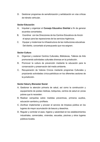 D. Gestionar programas de semaforización y señalización en vías críticas
de tránsito vehicular.
Sector Educación
A. Impulsar y organizar el Consejo Educativo Distrital a fin de generar
acuerdos concertados.
B. Coordinar con las Direcciones de los Centros Educativos de Ancón
el apoyo para las reparaciones de los servicios higiénicos.
C. Equipar y modernizar la infraestructura de las instituciones educativas
Del distrito, concertado al presupuesto que nos asignen.
Sector Cultura
A. Organizar y sostener Centros Culturales, Bibliotecas, Talleres de Arte
promoviendo actividades culturales diversas en la jurisdicción.
B. Promover la cultura de prevención mediante la educación para la
conservación y preservación del medio ambiente.
C. Recuperación de Valores Cívicos mediante programas Culturales y
propiciando actividades cívico-patrióticos en los diferentes sectores de
la jurisdicción.
Sector Salud y Bienestar Social
A. Gestionar la atención primaria de salud, así como la construcción y
equipamiento de postas médicas, botiquines, centros de salud en zonas
pobres que lo necesiten.
B. Realizar campañas sobre medidas preventivas, primeros auxilios,
educación sanitaria y profilaxis.
C. Zonificar implementar y proveer el servicio de limpieza pública en los
lugares de mayor acumulación de basura y desechos.
D. Regular y controlar el aseo, higiene y salubridad en los establecimientos
industriales, comerciales, viviendas, escuelas, piscinas y otros lugares
públicos locales.
 