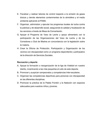 E. Fiscalizar y realizar labores de control respecto a la emisión de gases
tóxicos y demás elementos contaminantes de la atmósfera y el medio
ambiente aplicando el PAMA.
F. Organizar, administrar y ejecutar los programas locales de lucha contra
la pobreza y de desarrollo social, asegurando la calidad y focalización de
los servicios a través de Mesa de Concertación.
G. Apoyar el Programa de Vaso de Leche y apoyo alimentario con la
participación de las Organizaciones del Vaso de Leche y de los
Comedores o Club de Madres en concordancia con la legislación sobre
la materia.
H. Crear la Oficina de Protección, Participación y Organización de los
vecinos con discapacidad como un programa dependiente y participativo
de la dirección de Servicios Sociales.
Recreación y deporte
A. Apoyar la formación o reorganización de la liga de Voleibol en nuestro
distrito, incentivando a las más pequeñas el culto de este deporte.
B. Promover y auspiciar campeonatos y competencias lnter-escolares.
C. Organizar las competencias deportivas para personas con discapacidad
en las diferentes disciplinas.
D. Promover la práctica de la Paleta Frontón y la Natación con espacios
adecuados para nuestros niños y jóvenes.
 