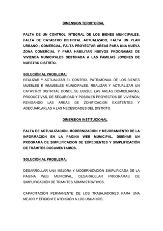 DIMENSION TERRITORIAL
FALTA DE UN CONTROL INTEGRAL DE LOS BIENES MUNICIPALES,
FALTA DE CATASTRO DISTRITAL ACTUALIZADO, FALTA UN PLAN
URBANO - COMERCIAL, FALTA PROYECTAR AREAS PARA UNA NUEVA
ZONA COMERCIAL Y PARA HABILITAR NUEVOS PROGRAMAS DE
VIVIENDA MUNICIPALES DESTINADA A LAS FAMILIAS JOVENES DE
NUESTRO DISTRITO.
SOLUCIÓN AL PROBLEMA:
REALIZAR Y ACTUALIZAR EL CONTROL PATRIMONIAL DE LOS BIENES
MUEBLES E INMUEBLES MUNICIPALES. REALIZAR Y ACTUALIZAR UN
CATASTRO DISTRITAL DONDE SE UBIQUE LAS AREAS DOMICILIARIAS,
PRODUCTIVAS, DE SEGURIDAD Y POSIBLES PROYECTOS DE VIVIENDA;
REVISANDO LAS AREAS DE ZONIFICACION EXISTENTES Y
ADECUARLARLAS A LAS NECESIDADES DEL DISTRITO.
DIMENSION INSTITUCIONAL
FALTA DE ACTUALIZACION, MODERNIZACIÓN Y MEJORAMIENTO DE LA
INFORMACION EN LA PAGINA WEB MUNICIPAL, DISEÑAR UN
PROGRAMA DE SIMPLIFICACION DE EXPEDIENTES Y SIMPLIFICACIÓN
DE TRÁMITES DOCUMENTARIOS.
SOLUCIÓN AL PROBLEMA:
DESARROLLAR UNA MEJORA Y MODERNIZACIÓN SIMPLIFICADA DE LA
PAGINA WEB MUNICIPAL, DESARROLLAR PROGRAMAS DE
SIMPLIFICACIÓN DE TRAMITES ADMINISTRATIVOS.
CAPACITACIÓN PERMANENTE DE LOS TRABAJADORES PARA UNA
MEJOR Y EFICIENTE ATENCIÓN A LOS USUARIOS.
 