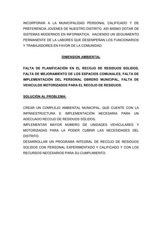 INCORPORAR A LA MUNICIPALIDAD PERSONAL CALIFICADO Y DE
PREFERENCIA JOVENES DE NUESTRO DISTRITO, ASI MISMO DOTAR DE
SISTEMAS MODERNOS EN INFORMATICA. HACIENDO UN SEGUIMIENTO
PERMANENTE DE LA LABORES QUE DESEMPEÑAN LOS FUNCIONARIOS
Y TRABAJADORES EN FAVOR DE LA COMUNIDAD.
DIMENSION AMBIENTAL
FALTA DE PLANIFICACIÓN EN EL RECOJO DE RESIDUOS SOLIDOS,
FALTA DE MEJORAMIENTO DE LOS ESPACIOS COMUNALES, FALTA DE
IMPLEMENTACIÓN DEL PERSONAL OBRERO MUNICIPAL, FALTA DE
VEHICULOS MOTORIZADOS PARA EL RECOJO DE RESIDUOS.
SOLUCIÓN AL PROBLEMA:
CREAR UN COMPLEJO AMBIENTAL MUNICIPAL, QUE CUENTE CON LA
INFRAESTRUCTURA E IMPLEMENTACIÓN NECESARIA PARA UN
ADECUADO RECOJO DE RESIDUOS SÓLIDOS.
IMPLEMENTAR MAYOR NÚMERO DE UNIDADES VEHICULARES Y
MOTORIZADAS PARA LA PODER CUBRIR LAS NECESIDADES DEL
DISTRITO.
DESARROLLAR UN PROGRAMA INTEGRAL DE RECOJO DE RESIDUOS
SOLIDOS CON PERSONAL EXPERIMENTADO Y CALIFICADO Y CON LOS
RECURSOS NECESARIOS PARA SU CUMPLIMIENTO.
 