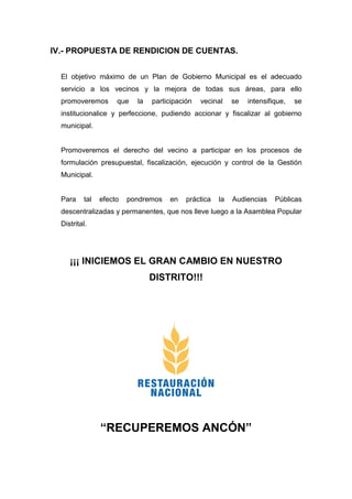 IV.- PROPUESTA DE RENDICION DE CUENTAS.
El objetivo máximo de un Plan de Gobierno Municipal es el adecuado
servicio a los vecinos y la mejora de todas sus áreas, para ello
promoveremos que la participación vecinal se intensifique, se
institucionalice y perfeccione, pudiendo accionar y fiscalizar al gobierno
municipal.
Promoveremos el derecho del vecino a participar en los procesos de
formulación presupuestal, fiscalización, ejecución y control de la Gestión
Municipal.
Para tal efecto pondremos en práctica la Audiencias Públicas
descentralizadas y permanentes, que nos lleve luego a la Asamblea Popular
Distrital.
¡¡¡ INICIEMOS EL GRAN CAMBIO EN NUESTRO
DISTRITO!!!
“RECUPEREMOS ANCÓN”
 