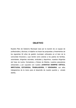 OBJETIVO
Nuestro Plan de Gobierno Municipal nace por la reunión de un equipo de
profesionales y técnicos, el objetivo es trazar las propuestas y lineamientos de
los siguientes 04 años de gestión municipal, enfocados en el bien de la
comunidad Anconera y que tendrá como actores a los padres de familias,
autoridades, dirigentes vecinales, sindicales y deportivos, nuestras dirigentas
del Vaso de Leche, Comedores y Clubes de Madres, nuestros pescadores
artesanales y por supuesto con nuestra JUVENTUD SIEMPRE CRÍTICA,
IMPETUOSA, ESTUDIOSA, TRABAJADORA, Y VISIONARIA, con ellos
trabajaremos de la mano para el desarrollo de nuestro querido y amado
distrito.
 