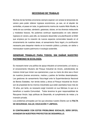 NECESIDAD DE TRABAJO
Muchas de las familias anconeras siempre esperan con ansias la temporada de
verano para poder obtener ingresos económicos, ya sea, en el alquiler de
sombrillas, el paseo en bote, la gastronomía marina de nuestro Molo Muelle, la
venta de sus comidas, sándwich, gaseosas, dulces, en los diversos restaurants
y modestos kioscos. No podemos continuar esperanzados en solo obtener
ingresos en verano, para ello, es necesario desarrollar una planificación al 2022
que empiece por la creación de nuevos espacios comerciales basado en el
sinceramiento de nuestras áreas, el saneamiento físico legal y la zonificación
necesaria para despertar interés en la inversión público y privada, sin dañar o
menoscabar nuestro patrimonio ni ecología sostenible.
GENERAR TRABAJO PARA TODOS, SIN DAÑAR NUESTRO
PATRIMONIO NI ECOLOGÍA.
Es necesario tener una política de apoyo tributario al comerciante y al vecino y
el sinceramiento tributario del Parque Industrial de Ancón, solicitándoles de
manera inicial que inicien sus operaciones y que su mano de obra sea a favor
de nuestros jóvenes anconeros, madres y padres de familias desempleados.
Las gestiones de saneamiento físico-legal ante la Superintendencia Nacional
de Bienes Estatales, han tenido éxitos y ahora el Parque Industrial de Ancón
son de propiedad de los mismos industriales que están asentados hace más de
18 años, por tanto, es necesario exigir inversión en sus fábricas; lo que va a
beneficiar a nuestra Comunidad. Todos tenemos la gran responsabilidad de
Recuperar Ancón, bajo políticas de Desarrollo, el cumplimiento de metas y la
inversión privada.
Los problemas principales por los que atraviesa nuestro Distrito son la FALTA
DE SEGURIDAD, SALUD, EDUCACIÓN Y LIMPIEZA.
SI CONTINUAMOS CON ESTOS PROBLEMAS SOCIALES, SERÁ DIFICIL
AVANZAR EN NUESTROS PROYECTOS DE DESARROLLO.
 