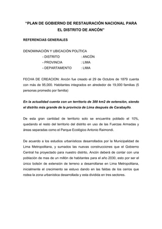 “PLAN DE GOBIERNO DE RESTAURACIÓN NACIONAL PARA
EL DISTRITO DE ANCÓN”
REFERENCIAS GENERALES
DENOMINACIÓN Y UBICACIÓN POLÍTICA
- DISTRITO : ANCÓN
- PROVINCIA : LIMA
- DEPARTAMENTO : LIMA
FECHA DE CREACION: Ancón fue creado el 29 de Octubre de 1879 cuenta
con más de 95,000. Habitantes integrados en alrededor de 19,000 familias (5
personas promedio por familia)
En la actualidad cuenta con un territorio de 300 km2 de extensión, siendo
el distrito más grande de la provincia de Lima después de Carabayllo.
De esta gran cantidad de territorio solo se encuentra poblado el 10%,
quedando el resto del territorio del distrito en uso de las Fuerzas Armadas y
áreas separadas como el Parque Ecológico Antonio Raimondi.
De acuerdo a los estudios urbanísticos desarrollados por la Municipalidad de
Lima Metropolitana, y sumados las nuevas construcciones que el Gobierno
Central ha proyectado para nuestro distrito, Ancón deberá de contar con una
población de mas de un millón de habitantes para el año 2030, esto por ser el
único bolsón de extensión de terreno a desarrollarse en Lima Metropolitana,
inicialmente el crecimiento se estuvo dando en las faldas de los cerros que
rodea la zona urbanística desarrollada y esta dividida en tres sectores.
 