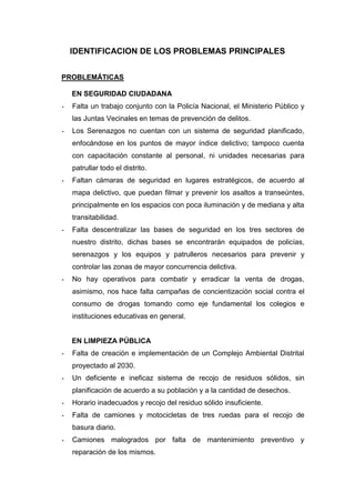 IDENTIFICACION DE LOS PROBLEMAS PRINCIPALES
PROBLEMÁTICAS
EN SEGURIDAD CIUDADANA
- Falta un trabajo conjunto con la Policía Nacional, el Ministerio Público y
las Juntas Vecinales en temas de prevención de delitos.
- Los Serenazgos no cuentan con un sistema de seguridad planificado,
enfocándose en los puntos de mayor índice delictivo; tampoco cuenta
con capacitación constante al personal, ni unidades necesarias para
patrullar todo el distrito.
- Faltan cámaras de seguridad en lugares estratégicos, de acuerdo al
mapa delictivo, que puedan filmar y prevenir los asaltos a transeúntes,
principalmente en los espacios con poca iluminación y de mediana y alta
transitabilidad.
- Falta descentralizar las bases de seguridad en los tres sectores de
nuestro distrito, dichas bases se encontrarán equipados de policías,
serenazgos y los equipos y patrulleros necesarios para prevenir y
controlar las zonas de mayor concurrencia delictiva.
- No hay operativos para combatir y erradicar la venta de drogas,
asimismo, nos hace falta campañas de concientización social contra el
consumo de drogas tomando como eje fundamental los colegios e
instituciones educativas en general.
EN LIMPIEZA PÚBLICA
- Falta de creación e implementación de un Complejo Ambiental Distrital
proyectado al 2030.
- Un deficiente e ineficaz sistema de recojo de residuos sólidos, sin
planificación de acuerdo a su población y a la cantidad de desechos.
- Horario inadecuados y recojo del residuo sólido insuficiente.
- Falta de camiones y motocicletas de tres ruedas para el recojo de
basura diario.
- Camiones malogrados por falta de mantenimiento preventivo y
reparación de los mismos.
 