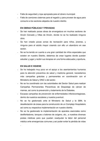 - Falta de seguridad y ropa apropiada para el obrero municipal.
- Falta de camiones cisternas para el regadío y para proveer de agua para
consumo a los sectores alejados de nuestro distrito.
EN OBRAS PÚBLICAS Y PRIVADAS
- Se han realizado pocas obras de envergadura en muchos sectores de
Ancón Cercado y Villas de Ancón, donde no se ha realizado ninguna
obra.
- Se han creado pocas zonas de recreación para niños, jóvenes, y
ninguna para el adulto mayor creando con ello un abandono en ese
sector.
- No se ha tenido en cuenta a una gran cantidad de niños especiales que
existen en nuestro Distrito, debemos de crear lugares donde puedan
estudiar y jugar y recibir sus terapias en una forma adecuada y oportuna.
EN SALUD E HIGIENE
- Se ha trabajado muy poco en el apoyo a los asentamientos humanos
para la atención preventiva de salud y medicina general, necesitamos
más campañas gratuitas y permanentes en coordinación con el
Ministerio de Salud y ONG´s del sector.
- No se ha coordinado con las autoridades del Sector Salud para realizar
Campañas Permanentes Preventivas de Despistaje de cáncer de
mamas, así como la prevención y tratamiento de la Diabetes.
- Escazas campañas de prevención de enfermedades infectocontagiosas,
dentro de nuestros escolares y nuestra juventud.
- No se ha gestionado ante el Ministerio de Salud y la SBN, la
desafectación de áreas para la construcción de un Complejo Hospitalario
así como su respectiva implementación en nuestro distrito.
- No se ha gestionado la implementación de aparatos esenciales como
desfibriladores, tanques o balones de oxígeno, etc., a nuestras diversas
postas médicas para que puedan coadyudar la labor del personal
médico ante emergencias comunes y así poder evitar la pérdida de vidas
.
 