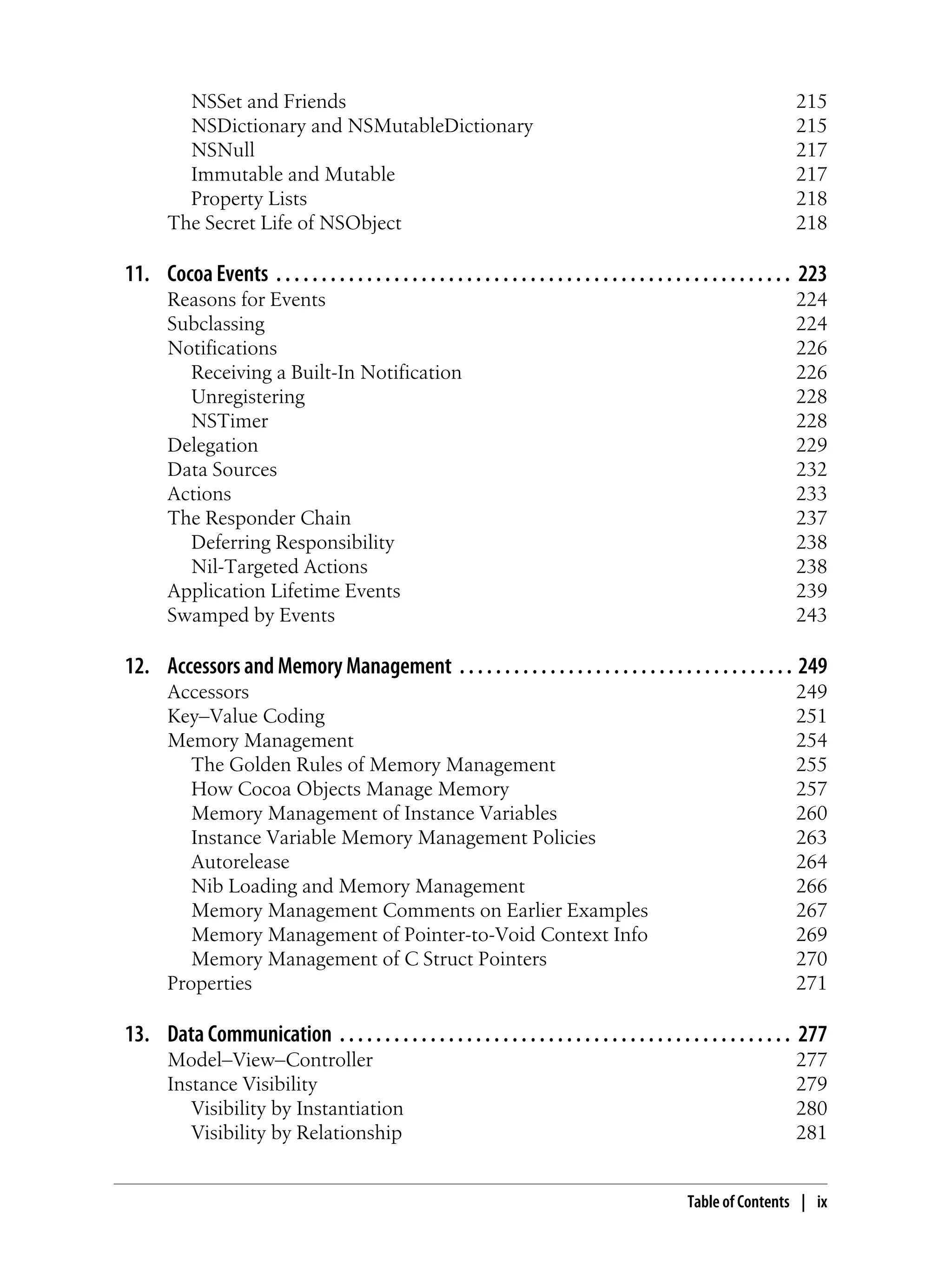 NSSet and Friends 215
NSDictionary and NSMutableDictionary 215
NSNull 217
Immutable and Mutable 217
Property Lists 218
The Secret Life of NSObject 218
11. Cocoa Events . . . . . . . . . . . . . . . . . . . . . . . . . . . . . . . . . . . . . . . . . . . . . . . . . . . . . . . . . 223
Reasons for Events 224
Subclassing 224
Notifications 226
Receiving a Built-In Notification 226
Unregistering 228
NSTimer 228
Delegation 229
Data Sources 232
Actions 233
The Responder Chain 237
Deferring Responsibility 238
Nil-Targeted Actions 238
Application Lifetime Events 239
Swamped by Events 243
12. Accessors and Memory Management . . . . . . . . . . . . . . . . . . . . . . . . . . . . . . . . . . . . . 249
Accessors 249
Key–Value Coding 251
Memory Management 254
The Golden Rules of Memory Management 255
How Cocoa Objects Manage Memory 257
Memory Management of Instance Variables 260
Instance Variable Memory Management Policies 263
Autorelease 264
Nib Loading and Memory Management 266
Memory Management Comments on Earlier Examples 267
Memory Management of Pointer-to-Void Context Info 269
Memory Management of C Struct Pointers 270
Properties 271
13. Data Communication . . . . . . . . . . . . . . . . . . . . . . . . . . . . . . . . . . . . . . . . . . . . . . . . . . 277
Model–View–Controller 277
Instance Visibility 279
Visibility by Instantiation 280
Visibility by Relationship 281
Table of Contents | ix
 