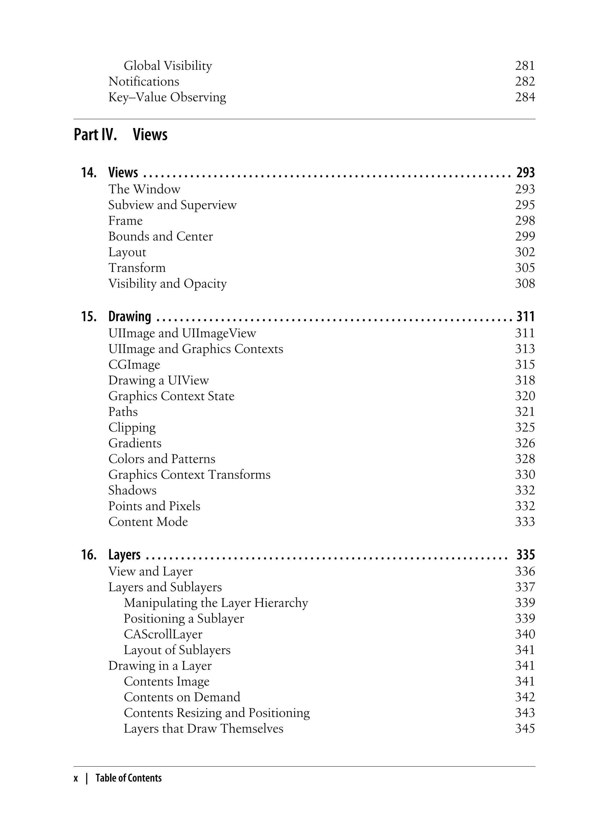 Global Visibility 281
Notifications 282
Key–Value Observing 284
Part IV. Views
14. Views . . . . . . . . . . . . . . . . . . . . . . . . . . . . . . . . . . . . . . . . . . . . . . . . . . . . . . . . . . . . . . . 293
The Window 293
Subview and Superview 295
Frame 298
Bounds and Center 299
Layout 302
Transform 305
Visibility and Opacity 308
15. Drawing . . . . . . . . . . . . . . . . . . . . . . . . . . . . . . . . . . . . . . . . . . . . . . . . . . . . . . . . . . . . . 311
UIImage and UIImageView 311
UIImage and Graphics Contexts 313
CGImage 315
Drawing a UIView 318
Graphics Context State 320
Paths 321
Clipping 325
Gradients 326
Colors and Patterns 328
Graphics Context Transforms 330
Shadows 332
Points and Pixels 332
Content Mode 333
16. Layers . . . . . . . . . . . . . . . . . . . . . . . . . . . . . . . . . . . . . . . . . . . . . . . . . . . . . . . . . . . . . . 335
View and Layer 336
Layers and Sublayers 337
Manipulating the Layer Hierarchy 339
Positioning a Sublayer 339
CAScrollLayer 340
Layout of Sublayers 341
Drawing in a Layer 341
Contents Image 341
Contents on Demand 342
Contents Resizing and Positioning 343
Layers that Draw Themselves 345
x | Table of Contents
 