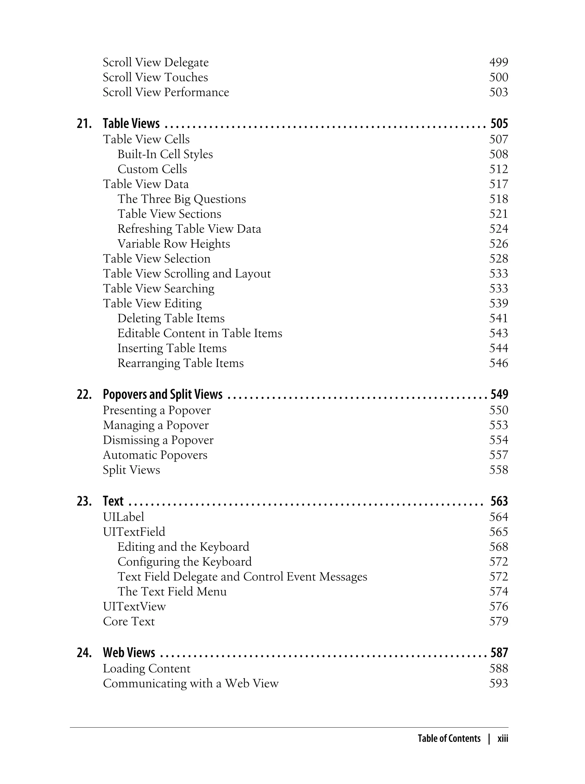 Scroll View Delegate 499
Scroll View Touches 500
Scroll View Performance 503
21. Table Views . . . . . . . . . . . . . . . . . . . . . . . . . . . . . . . . . . . . . . . . . . . . . . . . . . . . . . . . . . 505
Table View Cells 507
Built-In Cell Styles 508
Custom Cells 512
Table View Data 517
The Three Big Questions 518
Table View Sections 521
Refreshing Table View Data 524
Variable Row Heights 526
Table View Selection 528
Table View Scrolling and Layout 533
Table View Searching 533
Table View Editing 539
Deleting Table Items 541
Editable Content in Table Items 543
Inserting Table Items 544
Rearranging Table Items 546
22. Popovers and Split Views . . . . . . . . . . . . . . . . . . . . . . . . . . . . . . . . . . . . . . . . . . . . . . . 549
Presenting a Popover 550
Managing a Popover 553
Dismissing a Popover 554
Automatic Popovers 557
Split Views 558
23. Text . . . . . . . . . . . . . . . . . . . . . . . . . . . . . . . . . . . . . . . . . . . . . . . . . . . . . . . . . . . . . . . . 563
UILabel 564
UITextField 565
Editing and the Keyboard 568
Configuring the Keyboard 572
Text Field Delegate and Control Event Messages 572
The Text Field Menu 574
UITextView 576
Core Text 579
24. Web Views . . . . . . . . . . . . . . . . . . . . . . . . . . . . . . . . . . . . . . . . . . . . . . . . . . . . . . . . . . . 587
Loading Content 588
Communicating with a Web View 593
Table of Contents | xiii
 