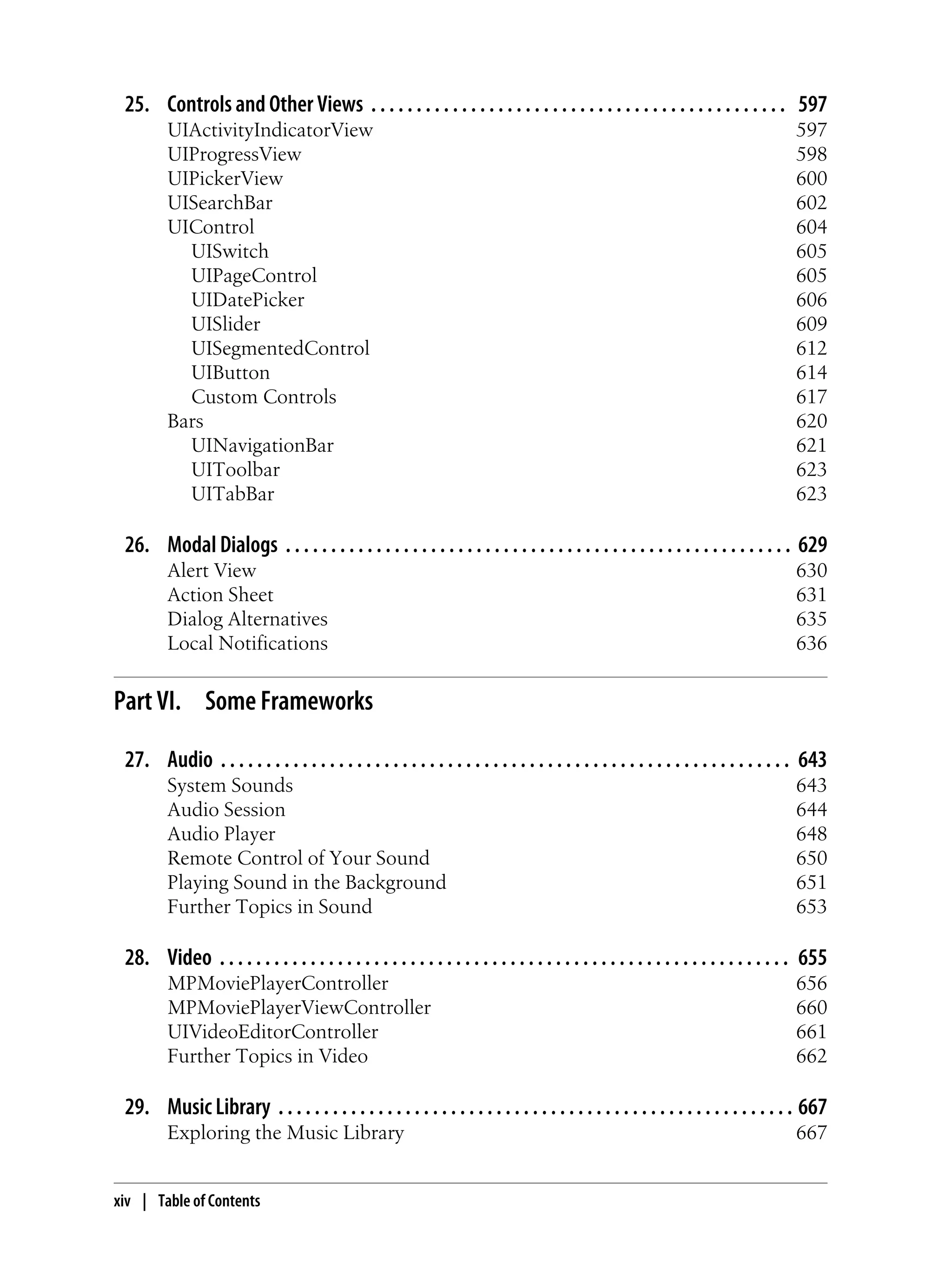 25. Controls and Other Views . . . . . . . . . . . . . . . . . . . . . . . . . . . . . . . . . . . . . . . . . . . . . . 597
UIActivityIndicatorView 597
UIProgressView 598
UIPickerView 600
UISearchBar 602
UIControl 604
UISwitch 605
UIPageControl 605
UIDatePicker 606
UISlider 609
UISegmentedControl 612
UIButton 614
Custom Controls 617
Bars 620
UINavigationBar 621
UIToolbar 623
UITabBar 623
26. Modal Dialogs . . . . . . . . . . . . . . . . . . . . . . . . . . . . . . . . . . . . . . . . . . . . . . . . . . . . . . . . 629
Alert View 630
Action Sheet 631
Dialog Alternatives 635
Local Notifications 636
Part VI. Some Frameworks
27. Audio . . . . . . . . . . . . . . . . . . . . . . . . . . . . . . . . . . . . . . . . . . . . . . . . . . . . . . . . . . . . . . . 643
System Sounds 643
Audio Session 644
Audio Player 648
Remote Control of Your Sound 650
Playing Sound in the Background 651
Further Topics in Sound 653
28. Video . . . . . . . . . . . . . . . . . . . . . . . . . . . . . . . . . . . . . . . . . . . . . . . . . . . . . . . . . . . . . . . 655
MPMoviePlayerController 656
MPMoviePlayerViewController 660
UIVideoEditorController 661
Further Topics in Video 662
29. Music Library . . . . . . . . . . . . . . . . . . . . . . . . . . . . . . . . . . . . . . . . . . . . . . . . . . . . . . . . . 667
Exploring the Music Library 667
xiv | Table of Contents
 