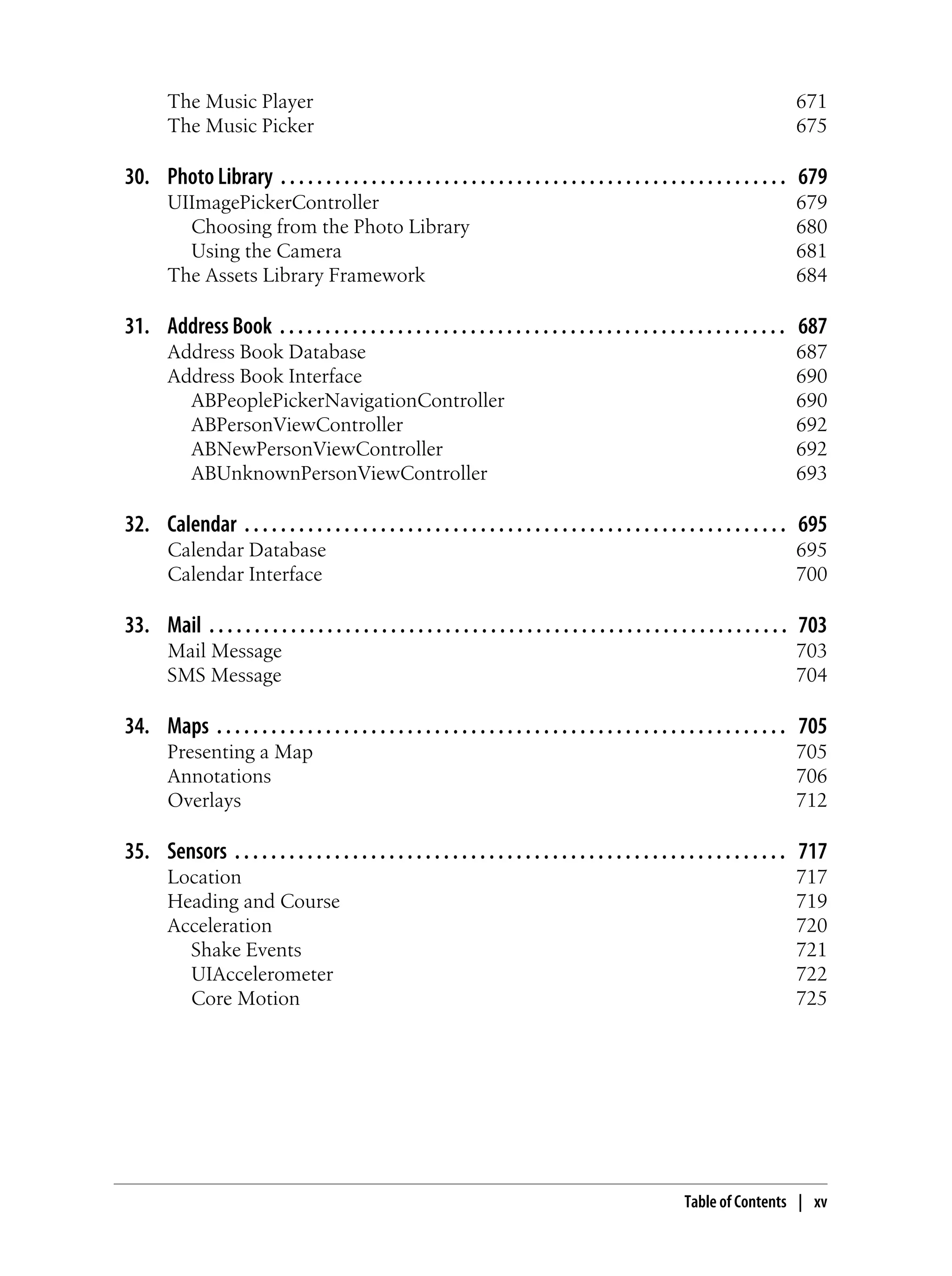 The Music Player 671
The Music Picker 675
30. Photo Library . . . . . . . . . . . . . . . . . . . . . . . . . . . . . . . . . . . . . . . . . . . . . . . . . . . . . . . . 679
UIImagePickerController 679
Choosing from the Photo Library 680
Using the Camera 681
The Assets Library Framework 684
31. Address Book . . . . . . . . . . . . . . . . . . . . . . . . . . . . . . . . . . . . . . . . . . . . . . . . . . . . . . . . 687
Address Book Database 687
Address Book Interface 690
ABPeoplePickerNavigationController 690
ABPersonViewController 692
ABNewPersonViewController 692
ABUnknownPersonViewController 693
32. Calendar . . . . . . . . . . . . . . . . . . . . . . . . . . . . . . . . . . . . . . . . . . . . . . . . . . . . . . . . . . . . 695
Calendar Database 695
Calendar Interface 700
33. Mail . . . . . . . . . . . . . . . . . . . . . . . . . . . . . . . . . . . . . . . . . . . . . . . . . . . . . . . . . . . . . . . . 703
Mail Message 703
SMS Message 704
34. Maps . . . . . . . . . . . . . . . . . . . . . . . . . . . . . . . . . . . . . . . . . . . . . . . . . . . . . . . . . . . . . . . 705
Presenting a Map 705
Annotations 706
Overlays 712
35. Sensors . . . . . . . . . . . . . . . . . . . . . . . . . . . . . . . . . . . . . . . . . . . . . . . . . . . . . . . . . . . . . 717
Location 717
Heading and Course 719
Acceleration 720
Shake Events 721
UIAccelerometer 722
Core Motion 725
Table of Contents | xv
 