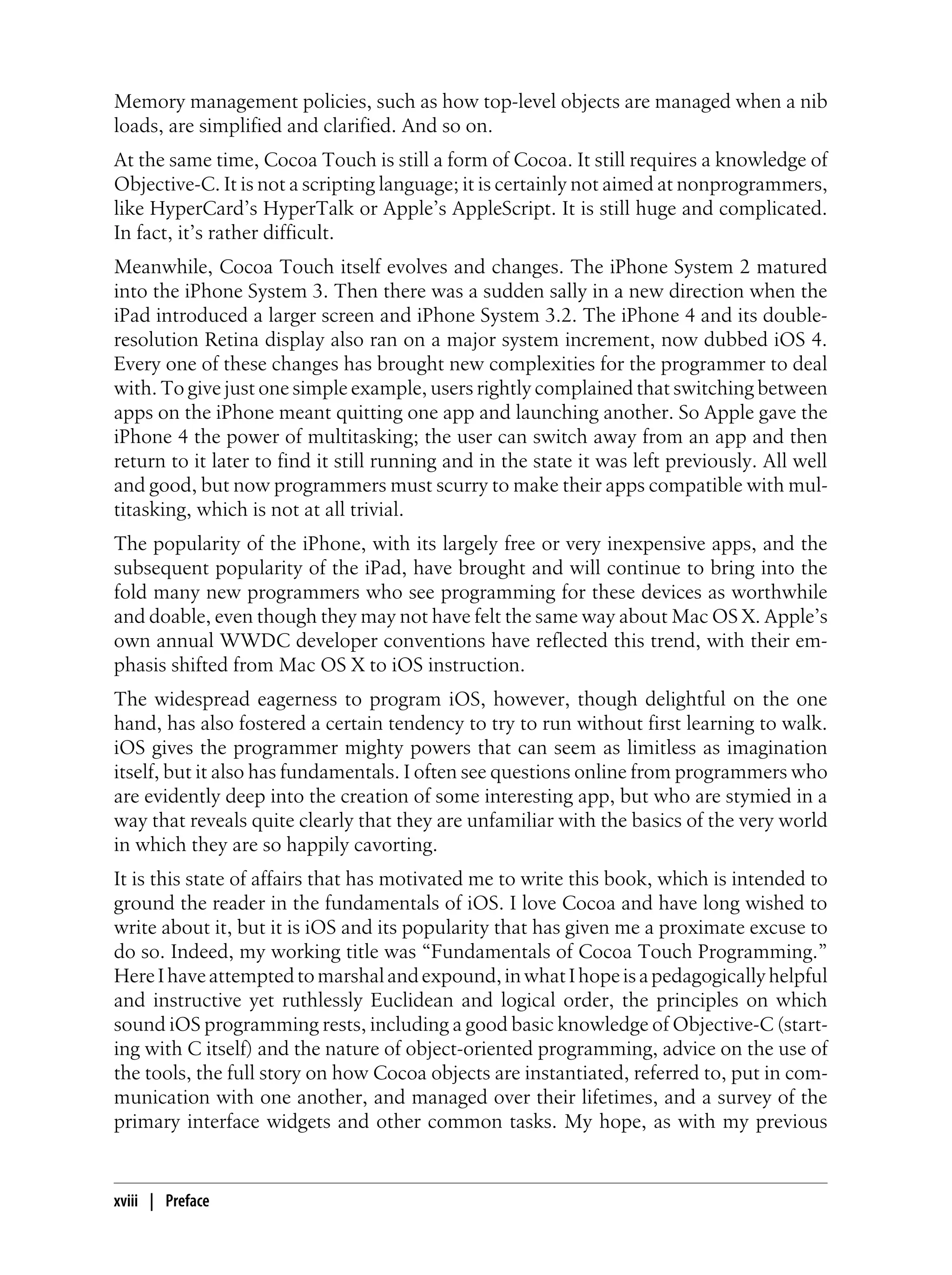 Memory management policies, such as how top-level objects are managed when a nib
loads, are simplified and clarified. And so on.
At the same time, Cocoa Touch is still a form of Cocoa. It still requires a knowledge of
Objective-C. It is not a scripting language; it is certainly not aimed at nonprogrammers,
like HyperCard’s HyperTalk or Apple’s AppleScript. It is still huge and complicated.
In fact, it’s rather difficult.
Meanwhile, Cocoa Touch itself evolves and changes. The iPhone System 2 matured
into the iPhone System 3. Then there was a sudden sally in a new direction when the
iPad introduced a larger screen and iPhone System 3.2. The iPhone 4 and its double-
resolution Retina display also ran on a major system increment, now dubbed iOS 4.
Every one of these changes has brought new complexities for the programmer to deal
with. To give just one simple example, users rightly complained that switching between
apps on the iPhone meant quitting one app and launching another. So Apple gave the
iPhone 4 the power of multitasking; the user can switch away from an app and then
return to it later to find it still running and in the state it was left previously. All well
and good, but now programmers must scurry to make their apps compatible with mul-
titasking, which is not at all trivial.
The popularity of the iPhone, with its largely free or very inexpensive apps, and the
subsequent popularity of the iPad, have brought and will continue to bring into the
fold many new programmers who see programming for these devices as worthwhile
and doable, even though they may not have felt the same way about Mac OS X. Apple’s
own annual WWDC developer conventions have reflected this trend, with their em-
phasis shifted from Mac OS X to iOS instruction.
The widespread eagerness to program iOS, however, though delightful on the one
hand, has also fostered a certain tendency to try to run without first learning to walk.
iOS gives the programmer mighty powers that can seem as limitless as imagination
itself, but it also has fundamentals. I often see questions online from programmers who
are evidently deep into the creation of some interesting app, but who are stymied in a
way that reveals quite clearly that they are unfamiliar with the basics of the very world
in which they are so happily cavorting.
It is this state of affairs that has motivated me to write this book, which is intended to
ground the reader in the fundamentals of iOS. I love Cocoa and have long wished to
write about it, but it is iOS and its popularity that has given me a proximate excuse to
do so. Indeed, my working title was “Fundamentals of Cocoa Touch Programming.”
HereIhaveattemptedtomarshalandexpound,inwhatIhopeisapedagogicallyhelpful
and instructive yet ruthlessly Euclidean and logical order, the principles on which
sound iOS programming rests, including a good basic knowledge of Objective-C (start-
ing with C itself) and the nature of object-oriented programming, advice on the use of
the tools, the full story on how Cocoa objects are instantiated, referred to, put in com-
munication with one another, and managed over their lifetimes, and a survey of the
primary interface widgets and other common tasks. My hope, as with my previous
xviii | Preface
 