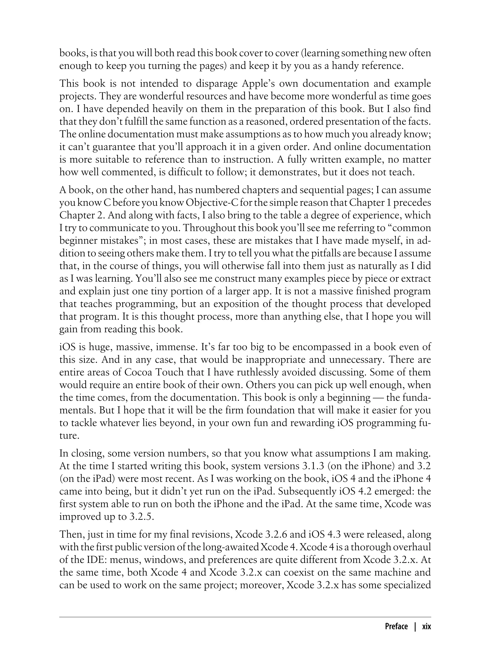 books, is that you will both read this book cover to cover (learning something new often
enough to keep you turning the pages) and keep it by you as a handy reference.
This book is not intended to disparage Apple’s own documentation and example
projects. They are wonderful resources and have become more wonderful as time goes
on. I have depended heavily on them in the preparation of this book. But I also find
that they don’t fulfill the same function as a reasoned, ordered presentation of the facts.
The online documentation must make assumptions as to how much you already know;
it can’t guarantee that you’ll approach it in a given order. And online documentation
is more suitable to reference than to instruction. A fully written example, no matter
how well commented, is difficult to follow; it demonstrates, but it does not teach.
A book, on the other hand, has numbered chapters and sequential pages; I can assume
you know C before you know Objective-C for the simple reason that Chapter 1 precedes
Chapter 2. And along with facts, I also bring to the table a degree of experience, which
I try to communicate to you. Throughout this book you’ll see me referring to “common
beginner mistakes”; in most cases, these are mistakes that I have made myself, in ad-
dition to seeing others make them. I try to tell you what the pitfalls are because I assume
that, in the course of things, you will otherwise fall into them just as naturally as I did
as I was learning. You’ll also see me construct many examples piece by piece or extract
and explain just one tiny portion of a larger app. It is not a massive finished program
that teaches programming, but an exposition of the thought process that developed
that program. It is this thought process, more than anything else, that I hope you will
gain from reading this book.
iOS is huge, massive, immense. It’s far too big to be encompassed in a book even of
this size. And in any case, that would be inappropriate and unnecessary. There are
entire areas of Cocoa Touch that I have ruthlessly avoided discussing. Some of them
would require an entire book of their own. Others you can pick up well enough, when
the time comes, from the documentation. This book is only a beginning — the funda-
mentals. But I hope that it will be the firm foundation that will make it easier for you
to tackle whatever lies beyond, in your own fun and rewarding iOS programming fu-
ture.
In closing, some version numbers, so that you know what assumptions I am making.
At the time I started writing this book, system versions 3.1.3 (on the iPhone) and 3.2
(on the iPad) were most recent. As I was working on the book, iOS 4 and the iPhone 4
came into being, but it didn’t yet run on the iPad. Subsequently iOS 4.2 emerged: the
first system able to run on both the iPhone and the iPad. At the same time, Xcode was
improved up to 3.2.5.
Then, just in time for my final revisions, Xcode 3.2.6 and iOS 4.3 were released, along
withthefirstpublicversionofthelong-awaitedXcode4.Xcode4isathoroughoverhaul
of the IDE: menus, windows, and preferences are quite different from Xcode 3.2.x. At
the same time, both Xcode 4 and Xcode 3.2.x can coexist on the same machine and
can be used to work on the same project; moreover, Xcode 3.2.x has some specialized
Preface | xix
 