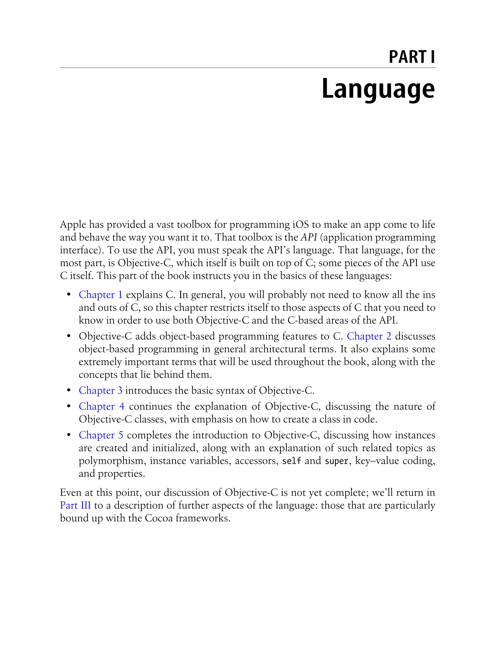 PART I
Language
Apple has provided a vast toolbox for programming iOS to make an app come to life
and behave the way you want it to. That toolbox is the API (application programming
interface). To use the API, you must speak the API’s language. That language, for the
most part, is Objective-C, which itself is built on top of C; some pieces of the API use
C itself. This part of the book instructs you in the basics of these languages:
• Chapter 1 explains C. In general, you will probably not need to know all the ins
and outs of C, so this chapter restricts itself to those aspects of C that you need to
know in order to use both Objective-C and the C-based areas of the API.
• Objective-C adds object-based programming features to C. Chapter 2 discusses
object-based programming in general architectural terms. It also explains some
extremely important terms that will be used throughout the book, along with the
concepts that lie behind them.
• Chapter 3 introduces the basic syntax of Objective-C.
• Chapter 4 continues the explanation of Objective-C, discussing the nature of
Objective-C classes, with emphasis on how to create a class in code.
• Chapter 5 completes the introduction to Objective-C, discussing how instances
are created and initialized, along with an explanation of such related topics as
polymorphism, instance variables, accessors, self and super, key–value coding,
and properties.
Even at this point, our discussion of Objective-C is not yet complete; we’ll return in
Part III to a description of further aspects of the language: those that are particularly
bound up with the Cocoa frameworks.
 