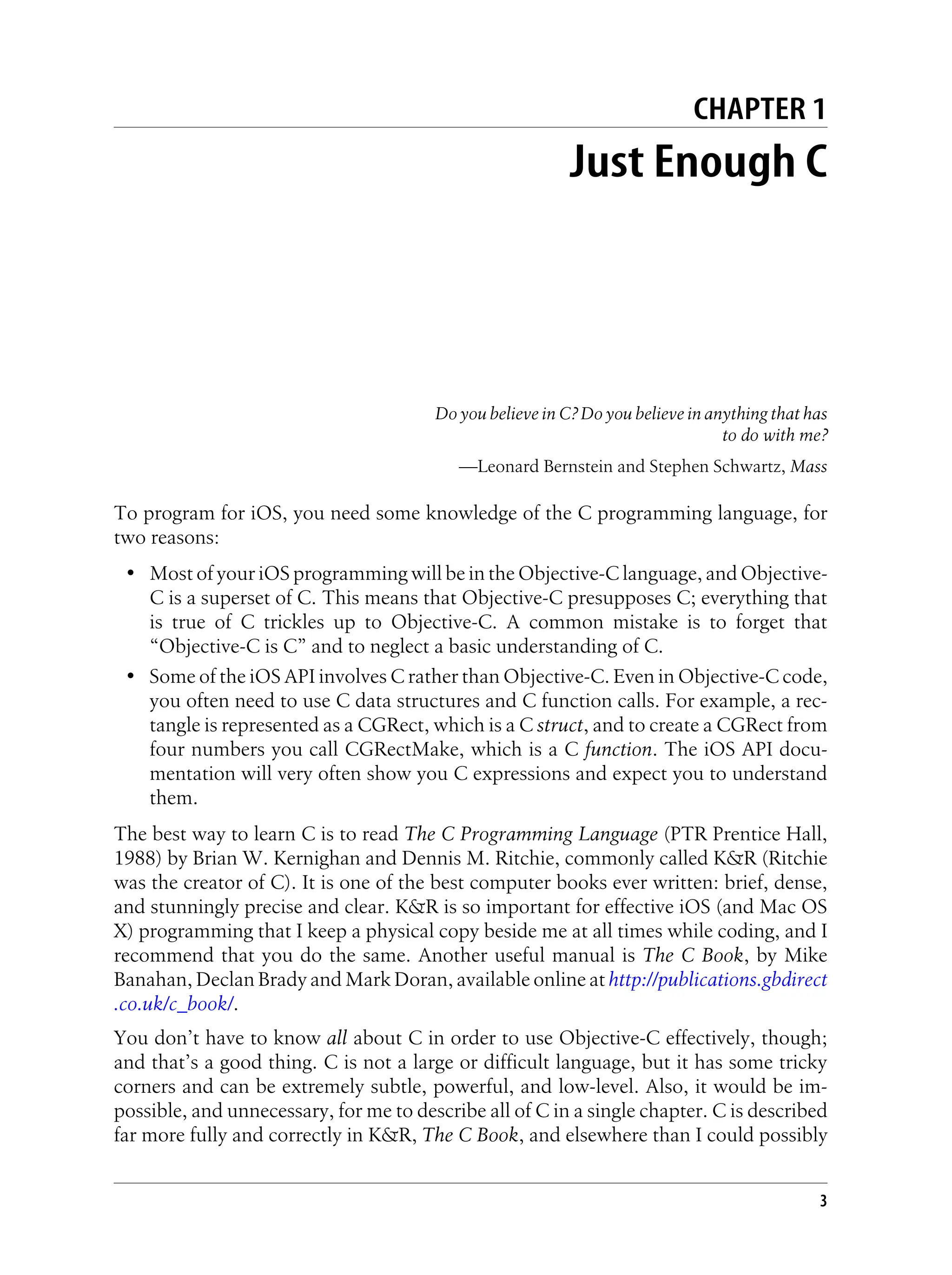 CHAPTER 1
Just Enough C
Do you believe in C? Do you believe in anything that has
to do with me?
—Leonard Bernstein and Stephen Schwartz, Mass
To program for iOS, you need some knowledge of the C programming language, for
two reasons:
• Most of your iOS programming will be in the Objective-C language, and Objective-
C is a superset of C. This means that Objective-C presupposes C; everything that
is true of C trickles up to Objective-C. A common mistake is to forget that
“Objective-C is C” and to neglect a basic understanding of C.
• Some of the iOS API involves C rather than Objective-C. Even in Objective-C code,
you often need to use C data structures and C function calls. For example, a rec-
tangle is represented as a CGRect, which is a C struct, and to create a CGRect from
four numbers you call CGRectMake, which is a C function. The iOS API docu-
mentation will very often show you C expressions and expect you to understand
them.
The best way to learn C is to read The C Programming Language (PTR Prentice Hall,
1988) by Brian W. Kernighan and Dennis M. Ritchie, commonly called K&R (Ritchie
was the creator of C). It is one of the best computer books ever written: brief, dense,
and stunningly precise and clear. K&R is so important for effective iOS (and Mac OS
X) programming that I keep a physical copy beside me at all times while coding, and I
recommend that you do the same. Another useful manual is The C Book, by Mike
Banahan, Declan Brady and Mark Doran, available online at http://publications.gbdirect
.co.uk/c_book/.
You don’t have to know all about C in order to use Objective-C effectively, though;
and that’s a good thing. C is not a large or difficult language, but it has some tricky
corners and can be extremely subtle, powerful, and low-level. Also, it would be im-
possible, and unnecessary, for me to describe all of C in a single chapter. C is described
far more fully and correctly in K&R, The C Book, and elsewhere than I could possibly
3
 