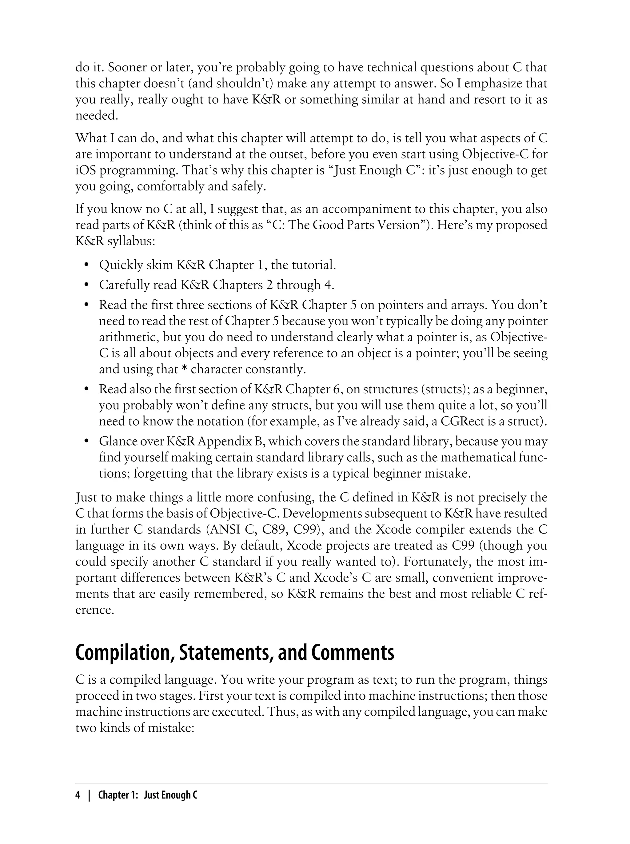 do it. Sooner or later, you’re probably going to have technical questions about C that
this chapter doesn’t (and shouldn’t) make any attempt to answer. So I emphasize that
you really, really ought to have K&R or something similar at hand and resort to it as
needed.
What I can do, and what this chapter will attempt to do, is tell you what aspects of C
are important to understand at the outset, before you even start using Objective-C for
iOS programming. That’s why this chapter is “Just Enough C”: it’s just enough to get
you going, comfortably and safely.
If you know no C at all, I suggest that, as an accompaniment to this chapter, you also
read parts of K&R (think of this as “C: The Good Parts Version”). Here’s my proposed
K&R syllabus:
• Quickly skim K&R Chapter 1, the tutorial.
• Carefully read K&R Chapters 2 through 4.
• Read the first three sections of K&R Chapter 5 on pointers and arrays. You don’t
need to read the rest of Chapter 5 because you won’t typically be doing any pointer
arithmetic, but you do need to understand clearly what a pointer is, as Objective-
C is all about objects and every reference to an object is a pointer; you’ll be seeing
and using that * character constantly.
• Read also the first section of K&R Chapter 6, on structures (structs); as a beginner,
you probably won’t define any structs, but you will use them quite a lot, so you’ll
need to know the notation (for example, as I’ve already said, a CGRect is a struct).
• Glance over K&R Appendix B, which covers the standard library, because you may
find yourself making certain standard library calls, such as the mathematical func-
tions; forgetting that the library exists is a typical beginner mistake.
Just to make things a little more confusing, the C defined in K&R is not precisely the
C that forms the basis of Objective-C. Developments subsequent to K&R have resulted
in further C standards (ANSI C, C89, C99), and the Xcode compiler extends the C
language in its own ways. By default, Xcode projects are treated as C99 (though you
could specify another C standard if you really wanted to). Fortunately, the most im-
portant differences between K&R’s C and Xcode’s C are small, convenient improve-
ments that are easily remembered, so K&R remains the best and most reliable C ref-
erence.
Compilation, Statements, and Comments
C is a compiled language. You write your program as text; to run the program, things
proceed in two stages. First your text is compiled into machine instructions; then those
machine instructions are executed. Thus, as with any compiled language, you can make
two kinds of mistake:
4 | Chapter 1: Just Enough C
 