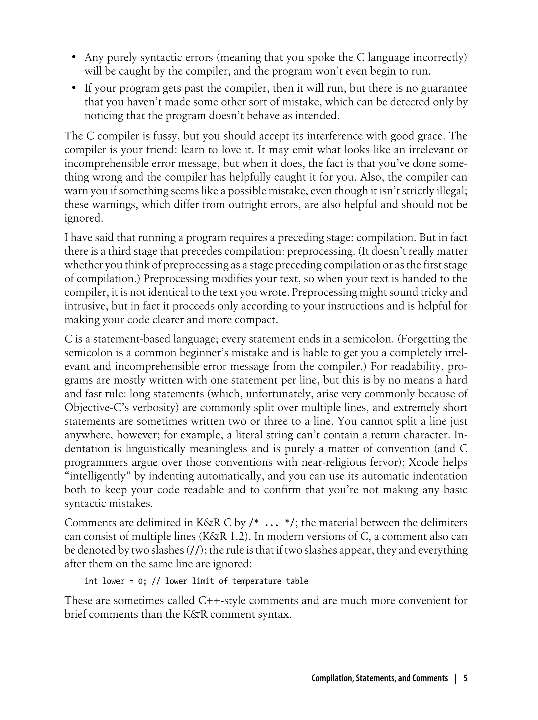 • Any purely syntactic errors (meaning that you spoke the C language incorrectly)
will be caught by the compiler, and the program won’t even begin to run.
• If your program gets past the compiler, then it will run, but there is no guarantee
that you haven’t made some other sort of mistake, which can be detected only by
noticing that the program doesn’t behave as intended.
The C compiler is fussy, but you should accept its interference with good grace. The
compiler is your friend: learn to love it. It may emit what looks like an irrelevant or
incomprehensible error message, but when it does, the fact is that you’ve done some-
thing wrong and the compiler has helpfully caught it for you. Also, the compiler can
warn you if something seems like a possible mistake, even though it isn’t strictly illegal;
these warnings, which differ from outright errors, are also helpful and should not be
ignored.
I have said that running a program requires a preceding stage: compilation. But in fact
there is a third stage that precedes compilation: preprocessing. (It doesn’t really matter
whether you think of preprocessing as a stage preceding compilation or as the first stage
of compilation.) Preprocessing modifies your text, so when your text is handed to the
compiler, it is not identical to the text you wrote. Preprocessing might sound tricky and
intrusive, but in fact it proceeds only according to your instructions and is helpful for
making your code clearer and more compact.
C is a statement-based language; every statement ends in a semicolon. (Forgetting the
semicolon is a common beginner’s mistake and is liable to get you a completely irrel-
evant and incomprehensible error message from the compiler.) For readability, pro-
grams are mostly written with one statement per line, but this is by no means a hard
and fast rule: long statements (which, unfortunately, arise very commonly because of
Objective-C’s verbosity) are commonly split over multiple lines, and extremely short
statements are sometimes written two or three to a line. You cannot split a line just
anywhere, however; for example, a literal string can’t contain a return character. In-
dentation is linguistically meaningless and is purely a matter of convention (and C
programmers argue over those conventions with near-religious fervor); Xcode helps
“intelligently” by indenting automatically, and you can use its automatic indentation
both to keep your code readable and to confirm that you’re not making any basic
syntactic mistakes.
Comments are delimited in K&R C by /* ... */; the material between the delimiters
can consist of multiple lines (K&R 1.2). In modern versions of C, a comment also can
be denoted by two slashes (//); the rule is that if two slashes appear, they and everything
after them on the same line are ignored:
int lower = 0; // lower limit of temperature table
These are sometimes called C++-style comments and are much more convenient for
brief comments than the K&R comment syntax.
Compilation, Statements, and Comments | 5
 