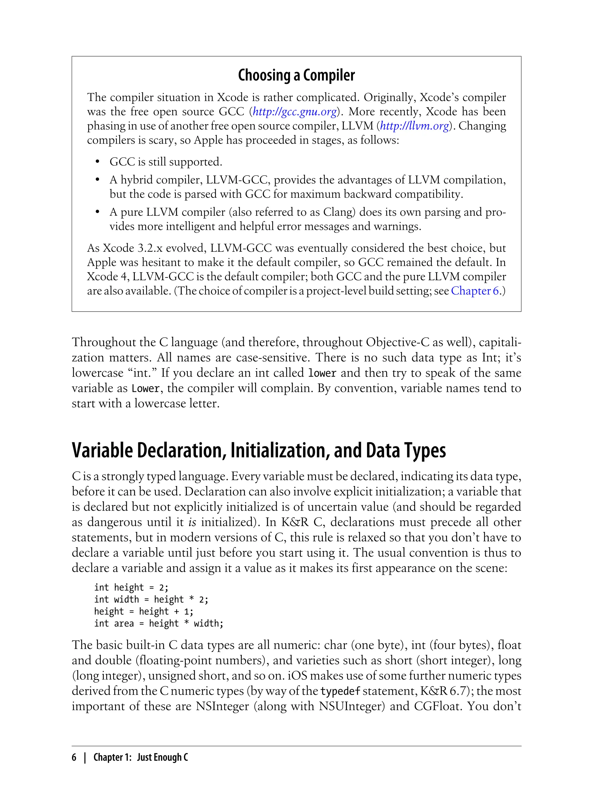 Throughout the C language (and therefore, throughout Objective-C as well), capitali-
zation matters. All names are case-sensitive. There is no such data type as Int; it’s
lowercase “int.” If you declare an int called lower and then try to speak of the same
variable as Lower, the compiler will complain. By convention, variable names tend to
start with a lowercase letter.
Variable Declaration, Initialization, and Data Types
C is a strongly typed language. Every variable must be declared, indicating its data type,
before it can be used. Declaration can also involve explicit initialization; a variable that
is declared but not explicitly initialized is of uncertain value (and should be regarded
as dangerous until it is initialized). In K&R C, declarations must precede all other
statements, but in modern versions of C, this rule is relaxed so that you don’t have to
declare a variable until just before you start using it. The usual convention is thus to
declare a variable and assign it a value as it makes its first appearance on the scene:
int height = 2;
int width = height * 2;
height = height + 1;
int area = height * width;
The basic built-in C data types are all numeric: char (one byte), int (four bytes), float
and double (floating-point numbers), and varieties such as short (short integer), long
(long integer), unsigned short, and so on. iOS makes use of some further numeric types
derived from the C numeric types (by way of the typedef statement, K&R 6.7); the most
important of these are NSInteger (along with NSUInteger) and CGFloat. You don’t
Choosing a Compiler
The compiler situation in Xcode is rather complicated. Originally, Xcode’s compiler
was the free open source GCC (http://gcc.gnu.org). More recently, Xcode has been
phasing in use of another free open source compiler, LLVM (http://llvm.org). Changing
compilers is scary, so Apple has proceeded in stages, as follows:
• GCC is still supported.
• A hybrid compiler, LLVM-GCC, provides the advantages of LLVM compilation,
but the code is parsed with GCC for maximum backward compatibility.
• A pure LLVM compiler (also referred to as Clang) does its own parsing and pro-
vides more intelligent and helpful error messages and warnings.
As Xcode 3.2.x evolved, LLVM-GCC was eventually considered the best choice, but
Apple was hesitant to make it the default compiler, so GCC remained the default. In
Xcode 4, LLVM-GCC is the default compiler; both GCC and the pure LLVM compiler
are also available. (The choice of compiler is a project-level build setting; seeChapter 6.)
6 | Chapter 1: Just Enough C
 