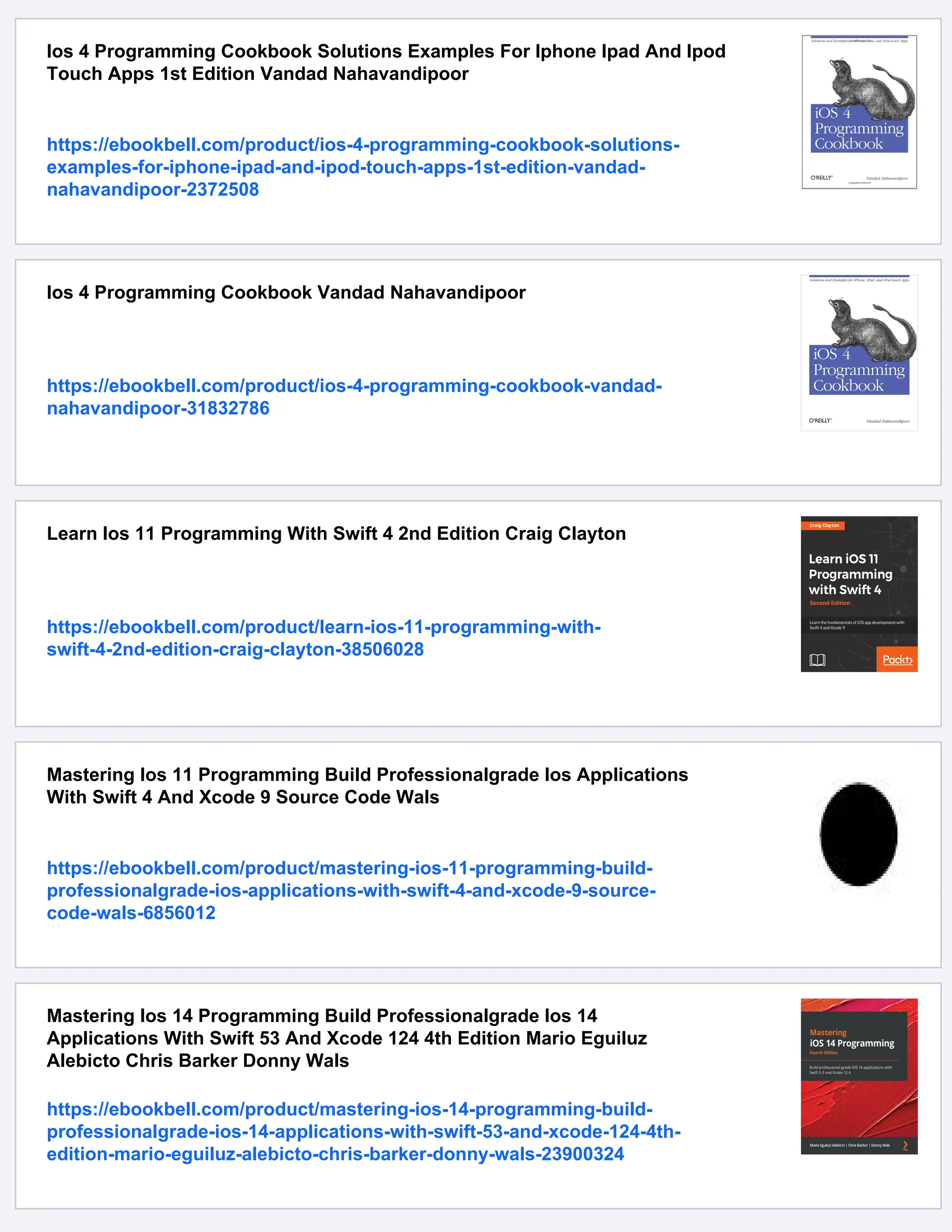 Ios 4 Programming Cookbook Solutions Examples For Iphone Ipad And Ipod
Touch Apps 1st Edition Vandad Nahavandipoor
https://ebookbell.com/product/ios-4-programming-cookbook-solutions-
examples-for-iphone-ipad-and-ipod-touch-apps-1st-edition-vandad-
nahavandipoor-2372508
Ios 4 Programming Cookbook Vandad Nahavandipoor
https://ebookbell.com/product/ios-4-programming-cookbook-vandad-
nahavandipoor-31832786
Learn Ios 11 Programming With Swift 4 2nd Edition Craig Clayton
https://ebookbell.com/product/learn-ios-11-programming-with-
swift-4-2nd-edition-craig-clayton-38506028
Mastering Ios 11 Programming Build Professionalgrade Ios Applications
With Swift 4 And Xcode 9 Source Code Wals
https://ebookbell.com/product/mastering-ios-11-programming-build-
professionalgrade-ios-applications-with-swift-4-and-xcode-9-source-
code-wals-6856012
Mastering Ios 14 Programming Build Professionalgrade Ios 14
Applications With Swift 53 And Xcode 124 4th Edition Mario Eguiluz
Alebicto Chris Barker Donny Wals
https://ebookbell.com/product/mastering-ios-14-programming-build-
professionalgrade-ios-14-applications-with-swift-53-and-xcode-124-4th-
edition-mario-eguiluz-alebicto-chris-barker-donny-wals-23900324
 