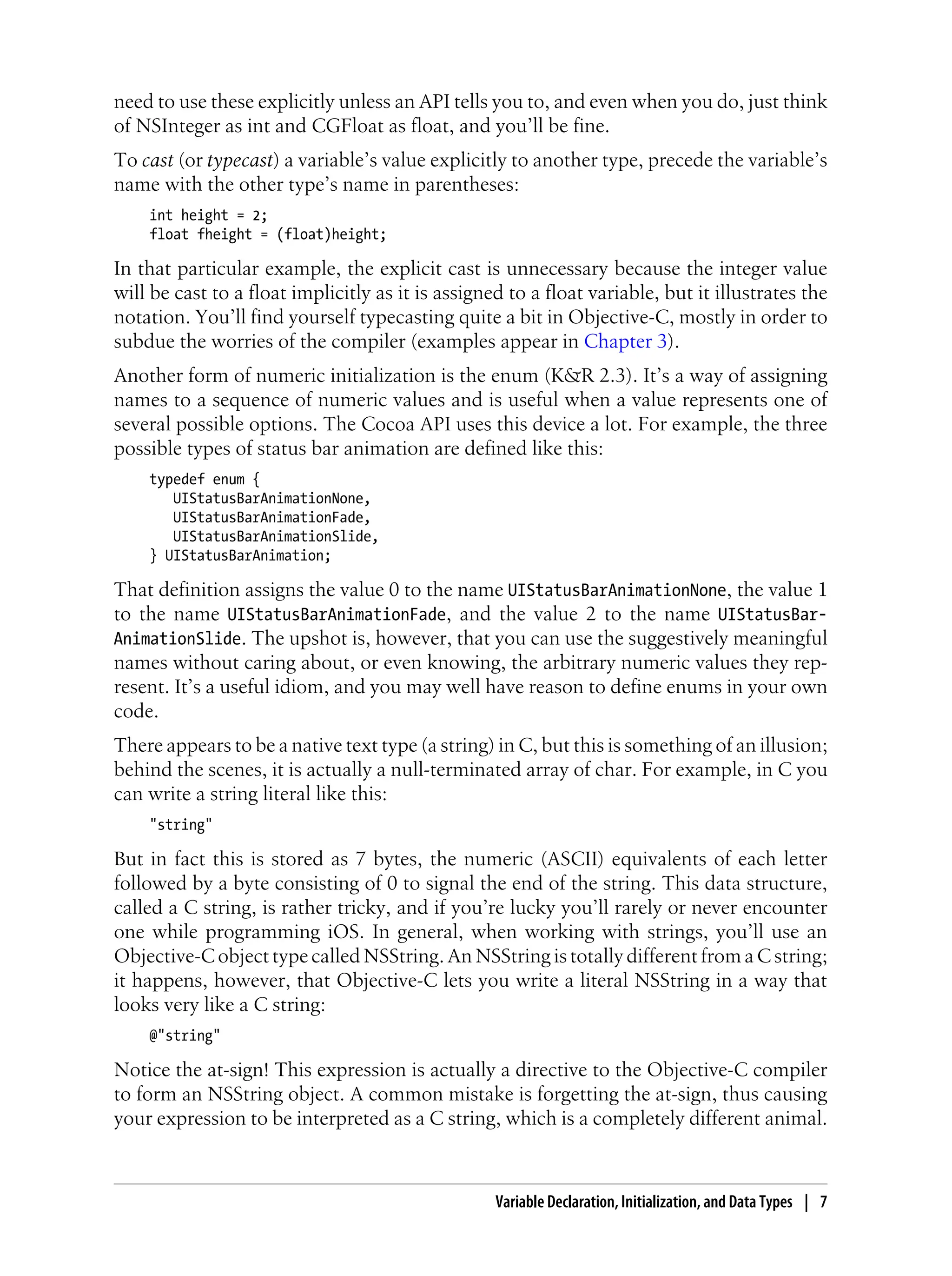 need to use these explicitly unless an API tells you to, and even when you do, just think
of NSInteger as int and CGFloat as float, and you’ll be fine.
To cast (or typecast) a variable’s value explicitly to another type, precede the variable’s
name with the other type’s name in parentheses:
int height = 2;
float fheight = (float)height;
In that particular example, the explicit cast is unnecessary because the integer value
will be cast to a float implicitly as it is assigned to a float variable, but it illustrates the
notation. You’ll find yourself typecasting quite a bit in Objective-C, mostly in order to
subdue the worries of the compiler (examples appear in Chapter 3).
Another form of numeric initialization is the enum (K&R 2.3). It’s a way of assigning
names to a sequence of numeric values and is useful when a value represents one of
several possible options. The Cocoa API uses this device a lot. For example, the three
possible types of status bar animation are defined like this:
typedef enum {
UIStatusBarAnimationNone,
UIStatusBarAnimationFade,
UIStatusBarAnimationSlide,
} UIStatusBarAnimation;
That definition assigns the value 0 to the name UIStatusBarAnimationNone, the value 1
to the name UIStatusBarAnimationFade, and the value 2 to the name UIStatusBar-
AnimationSlide. The upshot is, however, that you can use the suggestively meaningful
names without caring about, or even knowing, the arbitrary numeric values they rep-
resent. It’s a useful idiom, and you may well have reason to define enums in your own
code.
There appears to be a native text type (a string) in C, but this is something of an illusion;
behind the scenes, it is actually a null-terminated array of char. For example, in C you
can write a string literal like this:
"string"
But in fact this is stored as 7 bytes, the numeric (ASCII) equivalents of each letter
followed by a byte consisting of 0 to signal the end of the string. This data structure,
called a C string, is rather tricky, and if you’re lucky you’ll rarely or never encounter
one while programming iOS. In general, when working with strings, you’ll use an
Objective-C object type called NSString. An NSString is totally different from a C string;
it happens, however, that Objective-C lets you write a literal NSString in a way that
looks very like a C string:
@"string"
Notice the at-sign! This expression is actually a directive to the Objective-C compiler
to form an NSString object. A common mistake is forgetting the at-sign, thus causing
your expression to be interpreted as a C string, which is a completely different animal.
Variable Declaration, Initialization, and Data Types | 7
 