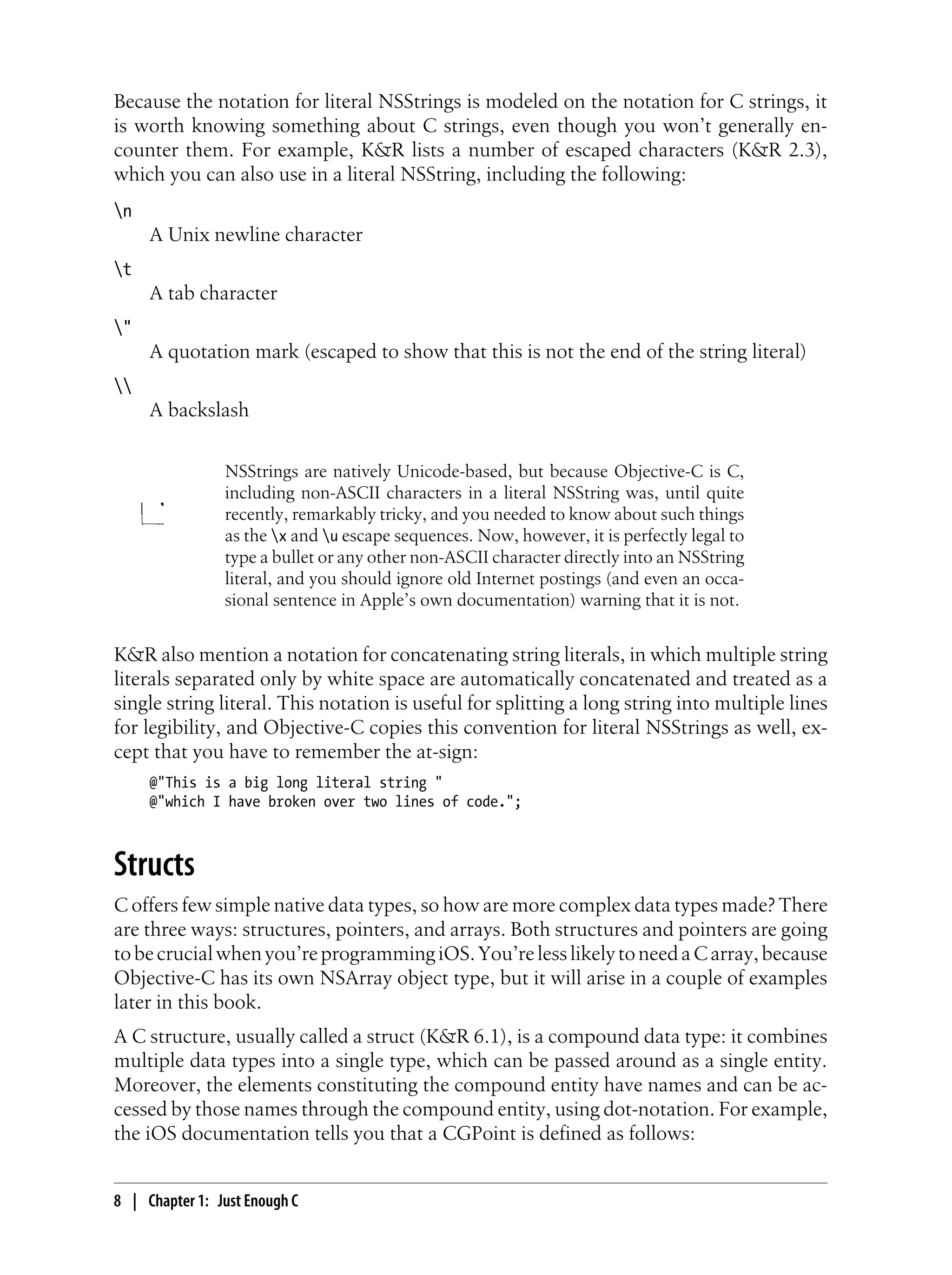 Because the notation for literal NSStrings is modeled on the notation for C strings, it
is worth knowing something about C strings, even though you won’t generally en-
counter them. For example, K&R lists a number of escaped characters (K&R 2.3),
which you can also use in a literal NSString, including the following:
n
A Unix newline character
t
A tab character
"
A quotation mark (escaped to show that this is not the end of the string literal)

A backslash
NSStrings are natively Unicode-based, but because Objective-C is C,
including non-ASCII characters in a literal NSString was, until quite
recently, remarkably tricky, and you needed to know about such things
as the x and u escape sequences. Now, however, it is perfectly legal to
type a bullet or any other non-ASCII character directly into an NSString
literal, and you should ignore old Internet postings (and even an occa-
sional sentence in Apple’s own documentation) warning that it is not.
K&R also mention a notation for concatenating string literals, in which multiple string
literals separated only by white space are automatically concatenated and treated as a
single string literal. This notation is useful for splitting a long string into multiple lines
for legibility, and Objective-C copies this convention for literal NSStrings as well, ex-
cept that you have to remember the at-sign:
@"This is a big long literal string "
@"which I have broken over two lines of code.";
Structs
C offers few simple native data types, so how are more complex data types made? There
are three ways: structures, pointers, and arrays. Both structures and pointers are going
tobecrucialwhenyou’reprogrammingiOS.You’relesslikelytoneedaCarray,because
Objective-C has its own NSArray object type, but it will arise in a couple of examples
later in this book.
A C structure, usually called a struct (K&R 6.1), is a compound data type: it combines
multiple data types into a single type, which can be passed around as a single entity.
Moreover, the elements constituting the compound entity have names and can be ac-
cessed by those names through the compound entity, using dot-notation. For example,
the iOS documentation tells you that a CGPoint is defined as follows:
8 | Chapter 1: Just Enough C
 