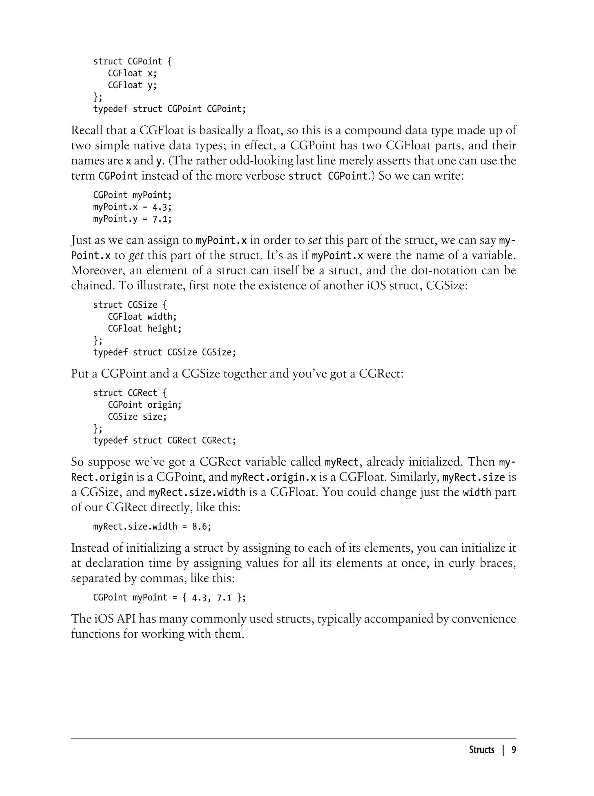 struct CGPoint {
CGFloat x;
CGFloat y;
};
typedef struct CGPoint CGPoint;
Recall that a CGFloat is basically a float, so this is a compound data type made up of
two simple native data types; in effect, a CGPoint has two CGFloat parts, and their
names are x and y. (The rather odd-looking last line merely asserts that one can use the
term CGPoint instead of the more verbose struct CGPoint.) So we can write:
CGPoint myPoint;
myPoint.x = 4.3;
myPoint.y = 7.1;
Just as we can assign to myPoint.x in order to set this part of the struct, we can say my-
Point.x to get this part of the struct. It’s as if myPoint.x were the name of a variable.
Moreover, an element of a struct can itself be a struct, and the dot-notation can be
chained. To illustrate, first note the existence of another iOS struct, CGSize:
struct CGSize {
CGFloat width;
CGFloat height;
};
typedef struct CGSize CGSize;
Put a CGPoint and a CGSize together and you’ve got a CGRect:
struct CGRect {
CGPoint origin;
CGSize size;
};
typedef struct CGRect CGRect;
So suppose we’ve got a CGRect variable called myRect, already initialized. Then my-
Rect.origin is a CGPoint, and myRect.origin.x is a CGFloat. Similarly, myRect.size is
a CGSize, and myRect.size.width is a CGFloat. You could change just the width part
of our CGRect directly, like this:
myRect.size.width = 8.6;
Instead of initializing a struct by assigning to each of its elements, you can initialize it
at declaration time by assigning values for all its elements at once, in curly braces,
separated by commas, like this:
CGPoint myPoint = { 4.3, 7.1 };
The iOS API has many commonly used structs, typically accompanied by convenience
functions for working with them.
Structs | 9
 