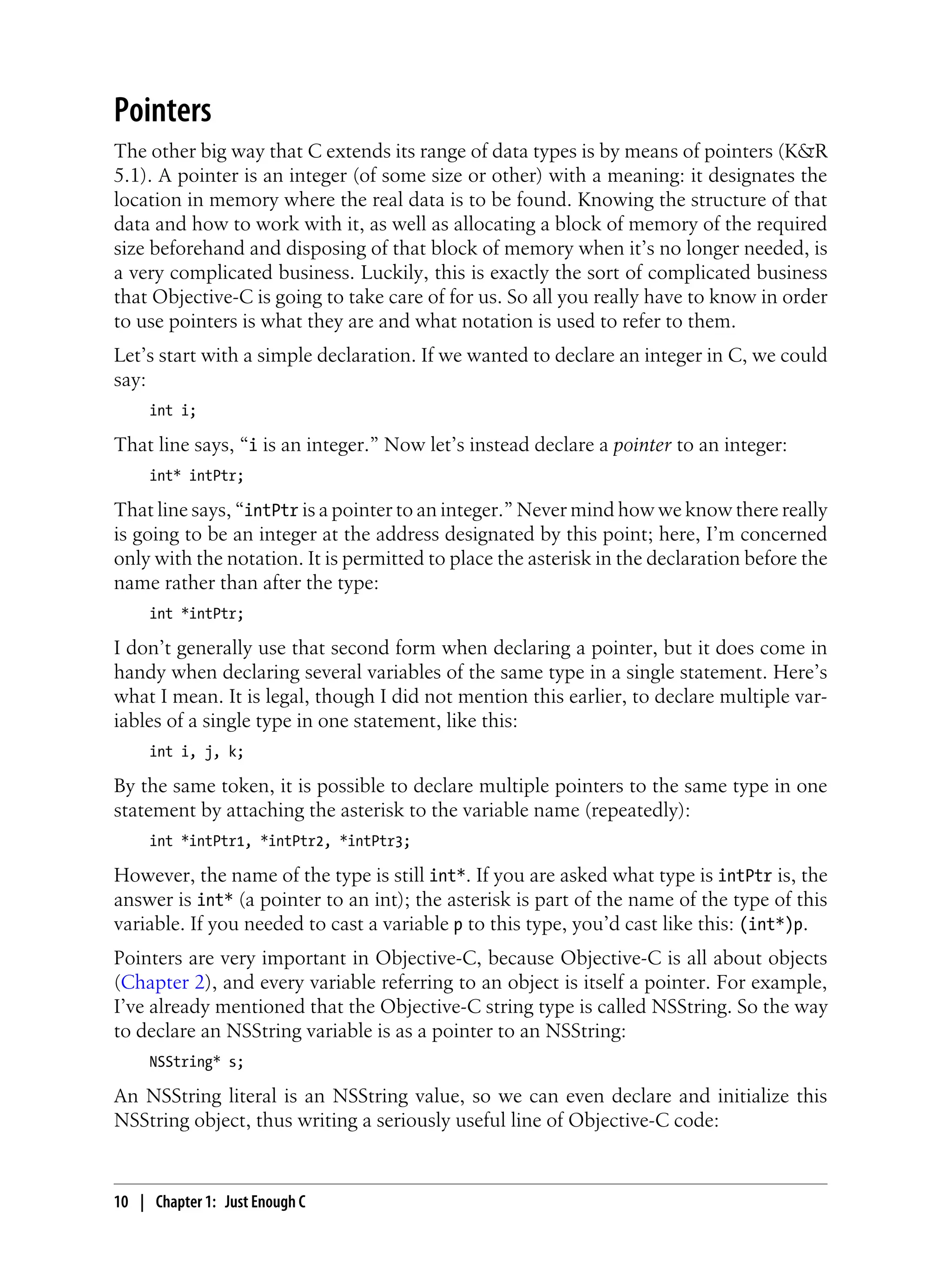 Pointers
The other big way that C extends its range of data types is by means of pointers (K&R
5.1). A pointer is an integer (of some size or other) with a meaning: it designates the
location in memory where the real data is to be found. Knowing the structure of that
data and how to work with it, as well as allocating a block of memory of the required
size beforehand and disposing of that block of memory when it’s no longer needed, is
a very complicated business. Luckily, this is exactly the sort of complicated business
that Objective-C is going to take care of for us. So all you really have to know in order
to use pointers is what they are and what notation is used to refer to them.
Let’s start with a simple declaration. If we wanted to declare an integer in C, we could
say:
int i;
That line says, “i is an integer.” Now let’s instead declare a pointer to an integer:
int* intPtr;
That line says, “intPtr is a pointer to an integer.” Never mind how we know there really
is going to be an integer at the address designated by this point; here, I’m concerned
only with the notation. It is permitted to place the asterisk in the declaration before the
name rather than after the type:
int *intPtr;
I don’t generally use that second form when declaring a pointer, but it does come in
handy when declaring several variables of the same type in a single statement. Here’s
what I mean. It is legal, though I did not mention this earlier, to declare multiple var-
iables of a single type in one statement, like this:
int i, j, k;
By the same token, it is possible to declare multiple pointers to the same type in one
statement by attaching the asterisk to the variable name (repeatedly):
int *intPtr1, *intPtr2, *intPtr3;
However, the name of the type is still int*. If you are asked what type is intPtr is, the
answer is int* (a pointer to an int); the asterisk is part of the name of the type of this
variable. If you needed to cast a variable p to this type, you’d cast like this: (int*)p.
Pointers are very important in Objective-C, because Objective-C is all about objects
(Chapter 2), and every variable referring to an object is itself a pointer. For example,
I’ve already mentioned that the Objective-C string type is called NSString. So the way
to declare an NSString variable is as a pointer to an NSString:
NSString* s;
An NSString literal is an NSString value, so we can even declare and initialize this
NSString object, thus writing a seriously useful line of Objective-C code:
10 | Chapter 1: Just Enough C
 