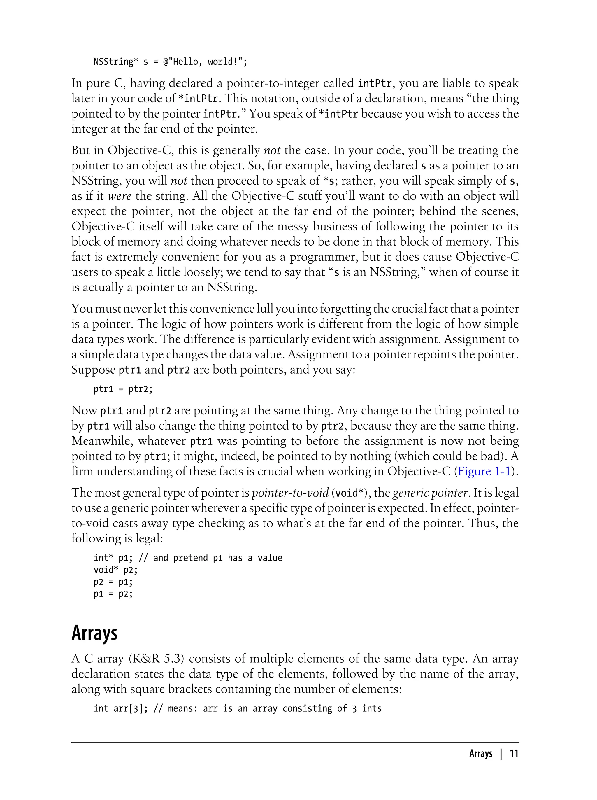 NSString* s = @"Hello, world!";
In pure C, having declared a pointer-to-integer called intPtr, you are liable to speak
later in your code of *intPtr. This notation, outside of a declaration, means “the thing
pointed to by the pointer intPtr.” You speak of *intPtr because you wish to access the
integer at the far end of the pointer.
But in Objective-C, this is generally not the case. In your code, you’ll be treating the
pointer to an object as the object. So, for example, having declared s as a pointer to an
NSString, you will not then proceed to speak of *s; rather, you will speak simply of s,
as if it were the string. All the Objective-C stuff you’ll want to do with an object will
expect the pointer, not the object at the far end of the pointer; behind the scenes,
Objective-C itself will take care of the messy business of following the pointer to its
block of memory and doing whatever needs to be done in that block of memory. This
fact is extremely convenient for you as a programmer, but it does cause Objective-C
users to speak a little loosely; we tend to say that “s is an NSString,” when of course it
is actually a pointer to an NSString.
Youmustneverletthisconveniencelullyouintoforgettingthecrucialfactthatapointer
is a pointer. The logic of how pointers work is different from the logic of how simple
data types work. The difference is particularly evident with assignment. Assignment to
a simple data type changes the data value. Assignment to a pointer repoints the pointer.
Suppose ptr1 and ptr2 are both pointers, and you say:
ptr1 = ptr2;
Now ptr1 and ptr2 are pointing at the same thing. Any change to the thing pointed to
by ptr1 will also change the thing pointed to by ptr2, because they are the same thing.
Meanwhile, whatever ptr1 was pointing to before the assignment is now not being
pointed to by ptr1; it might, indeed, be pointed to by nothing (which could be bad). A
firm understanding of these facts is crucial when working in Objective-C (Figure 1-1).
The most general type of pointer is pointer-to-void (void*), the generic pointer. It is legal
to use a generic pointer wherever a specific type of pointer is expected. In effect, pointer-
to-void casts away type checking as to what’s at the far end of the pointer. Thus, the
following is legal:
int* p1; // and pretend p1 has a value
void* p2;
p2 = p1;
p1 = p2;
Arrays
A C array (K&R 5.3) consists of multiple elements of the same data type. An array
declaration states the data type of the elements, followed by the name of the array,
along with square brackets containing the number of elements:
int arr[3]; // means: arr is an array consisting of 3 ints
Arrays | 11
 
