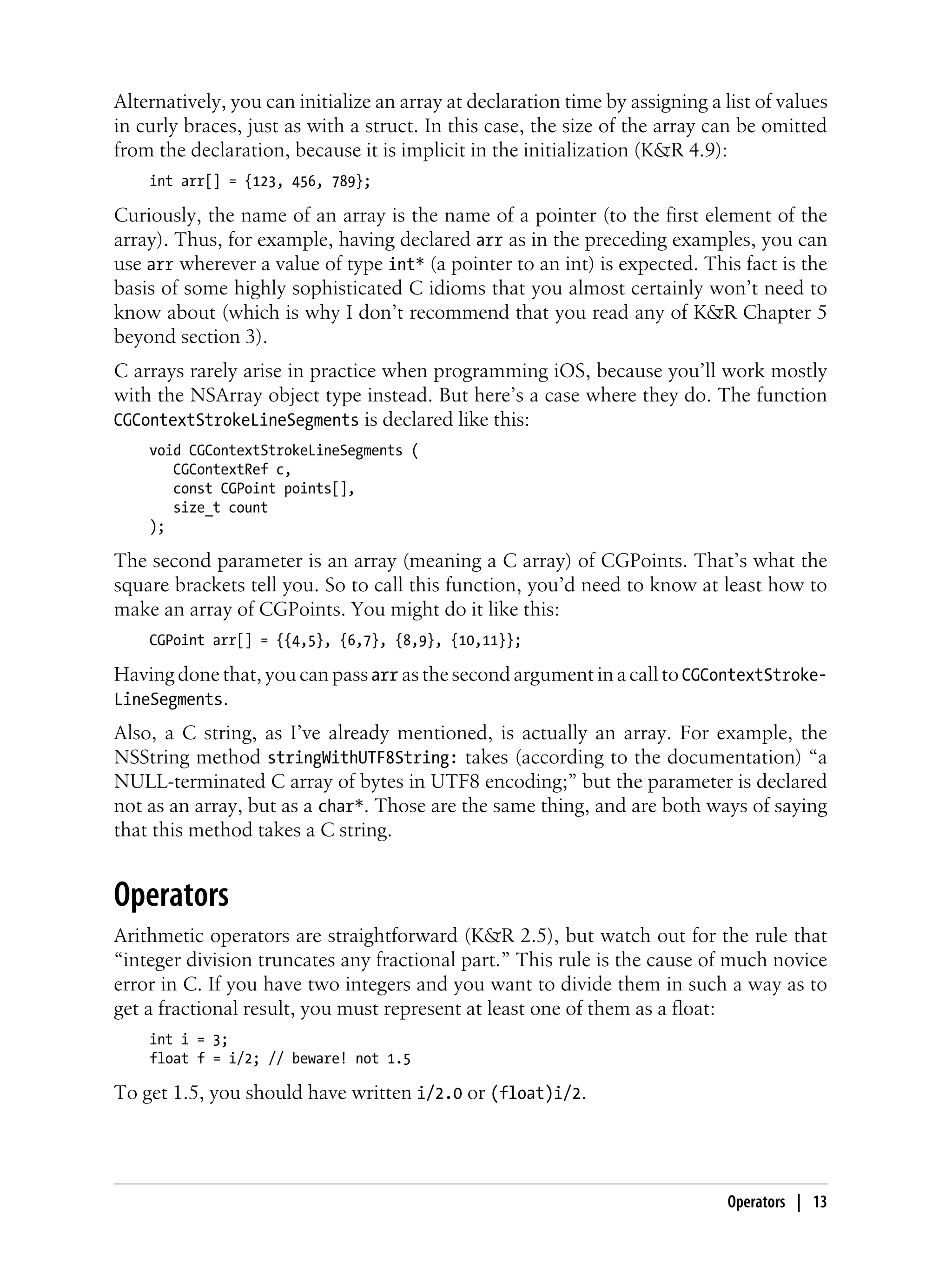 Alternatively, you can initialize an array at declaration time by assigning a list of values
in curly braces, just as with a struct. In this case, the size of the array can be omitted
from the declaration, because it is implicit in the initialization (K&R 4.9):
int arr[] = {123, 456, 789};
Curiously, the name of an array is the name of a pointer (to the first element of the
array). Thus, for example, having declared arr as in the preceding examples, you can
use arr wherever a value of type int* (a pointer to an int) is expected. This fact is the
basis of some highly sophisticated C idioms that you almost certainly won’t need to
know about (which is why I don’t recommend that you read any of K&R Chapter 5
beyond section 3).
C arrays rarely arise in practice when programming iOS, because you’ll work mostly
with the NSArray object type instead. But here’s a case where they do. The function
CGContextStrokeLineSegments is declared like this:
void CGContextStrokeLineSegments (
CGContextRef c,
const CGPoint points[],
size_t count
);
The second parameter is an array (meaning a C array) of CGPoints. That’s what the
square brackets tell you. So to call this function, you’d need to know at least how to
make an array of CGPoints. You might do it like this:
CGPoint arr[] = {{4,5}, {6,7}, {8,9}, {10,11}};
Having done that, you can pass arr as the second argument in a call to CGContextStroke-
LineSegments.
Also, a C string, as I’ve already mentioned, is actually an array. For example, the
NSString method stringWithUTF8String: takes (according to the documentation) “a
NULL-terminated C array of bytes in UTF8 encoding;” but the parameter is declared
not as an array, but as a char*. Those are the same thing, and are both ways of saying
that this method takes a C string.
Operators
Arithmetic operators are straightforward (K&R 2.5), but watch out for the rule that
“integer division truncates any fractional part.” This rule is the cause of much novice
error in C. If you have two integers and you want to divide them in such a way as to
get a fractional result, you must represent at least one of them as a float:
int i = 3;
float f = i/2; // beware! not 1.5
To get 1.5, you should have written i/2.0 or (float)i/2.
Operators | 13
 