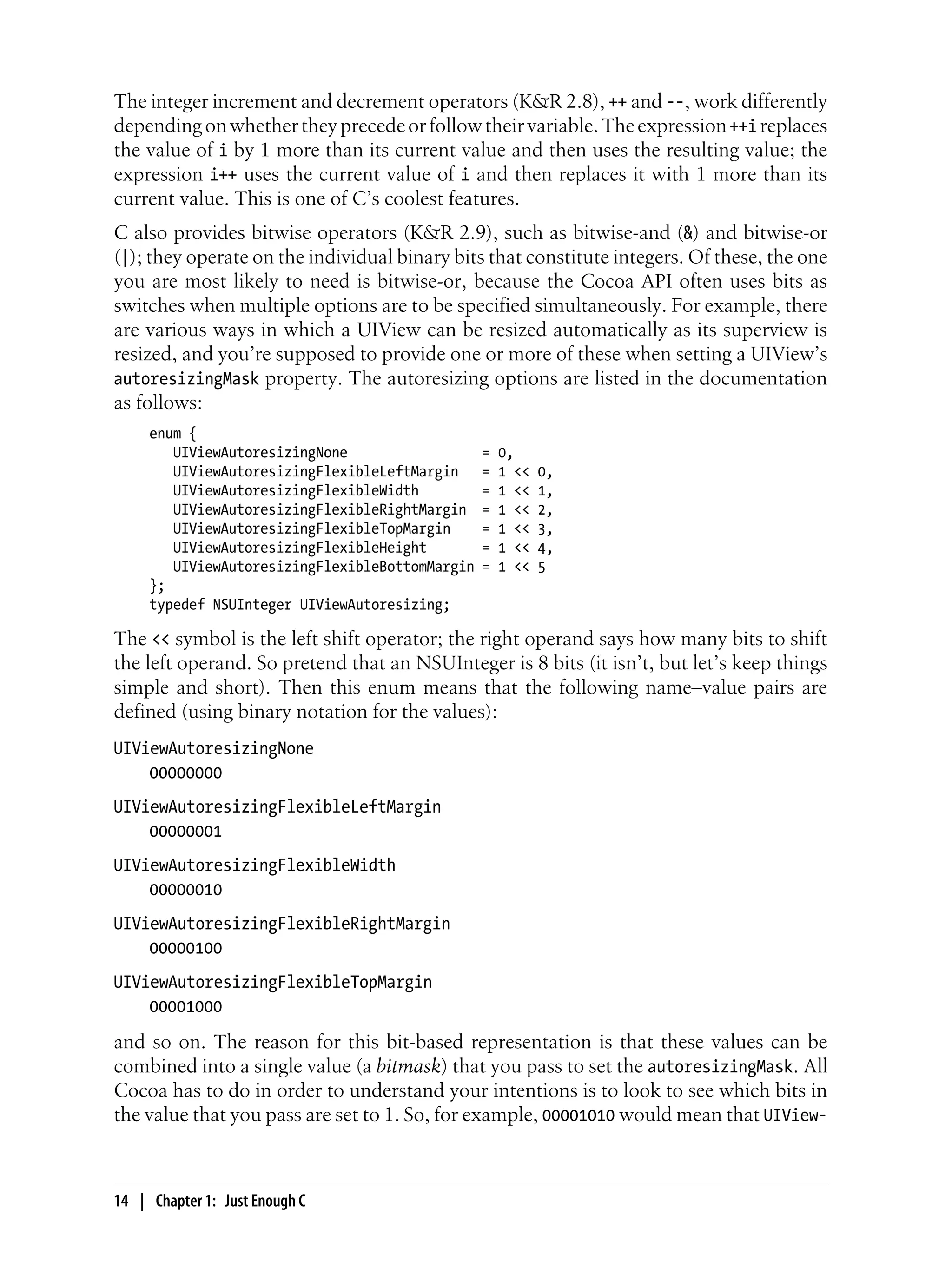 The integer increment and decrement operators (K&R 2.8), ++ and --, work differently
dependingonwhethertheyprecedeorfollowtheirvariable.Theexpression++i replaces
the value of i by 1 more than its current value and then uses the resulting value; the
expression i++ uses the current value of i and then replaces it with 1 more than its
current value. This is one of C’s coolest features.
C also provides bitwise operators (K&R 2.9), such as bitwise-and (&) and bitwise-or
(|); they operate on the individual binary bits that constitute integers. Of these, the one
you are most likely to need is bitwise-or, because the Cocoa API often uses bits as
switches when multiple options are to be specified simultaneously. For example, there
are various ways in which a UIView can be resized automatically as its superview is
resized, and you’re supposed to provide one or more of these when setting a UIView’s
autoresizingMask property. The autoresizing options are listed in the documentation
as follows:
enum {
UIViewAutoresizingNone = 0,
UIViewAutoresizingFlexibleLeftMargin = 1 << 0,
UIViewAutoresizingFlexibleWidth = 1 << 1,
UIViewAutoresizingFlexibleRightMargin = 1 << 2,
UIViewAutoresizingFlexibleTopMargin = 1 << 3,
UIViewAutoresizingFlexibleHeight = 1 << 4,
UIViewAutoresizingFlexibleBottomMargin = 1 << 5
};
typedef NSUInteger UIViewAutoresizing;
The << symbol is the left shift operator; the right operand says how many bits to shift
the left operand. So pretend that an NSUInteger is 8 bits (it isn’t, but let’s keep things
simple and short). Then this enum means that the following name–value pairs are
defined (using binary notation for the values):
UIViewAutoresizingNone
00000000
UIViewAutoresizingFlexibleLeftMargin
00000001
UIViewAutoresizingFlexibleWidth
00000010
UIViewAutoresizingFlexibleRightMargin
00000100
UIViewAutoresizingFlexibleTopMargin
00001000
and so on. The reason for this bit-based representation is that these values can be
combined into a single value (a bitmask) that you pass to set the autoresizingMask. All
Cocoa has to do in order to understand your intentions is to look to see which bits in
the value that you pass are set to 1. So, for example, 00001010 would mean that UIView-
14 | Chapter 1: Just Enough C
 