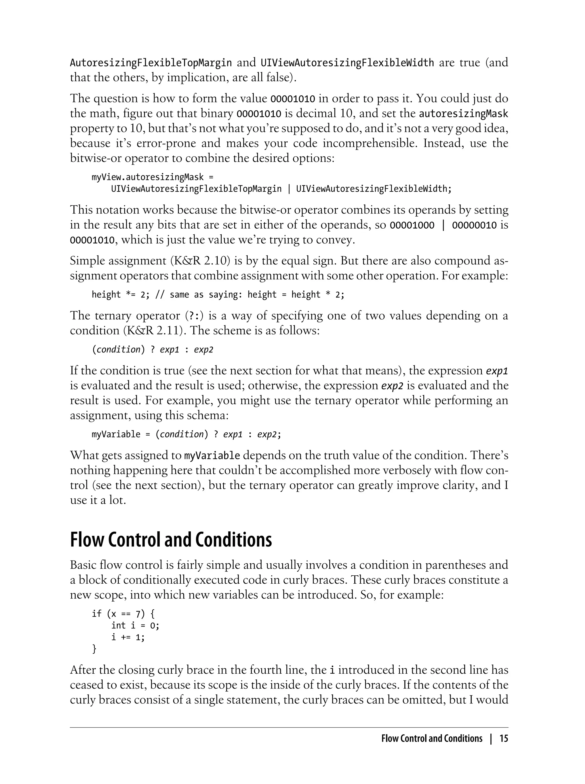 AutoresizingFlexibleTopMargin and UIViewAutoresizingFlexibleWidth are true (and
that the others, by implication, are all false).
The question is how to form the value 00001010 in order to pass it. You could just do
the math, figure out that binary 00001010 is decimal 10, and set the autoresizingMask
property to 10, but that’s not what you’re supposed to do, and it’s not a very good idea,
because it’s error-prone and makes your code incomprehensible. Instead, use the
bitwise-or operator to combine the desired options:
myView.autoresizingMask =
UIViewAutoresizingFlexibleTopMargin | UIViewAutoresizingFlexibleWidth;
This notation works because the bitwise-or operator combines its operands by setting
in the result any bits that are set in either of the operands, so 00001000 | 00000010 is
00001010, which is just the value we’re trying to convey.
Simple assignment (K&R 2.10) is by the equal sign. But there are also compound as-
signment operators that combine assignment with some other operation. For example:
height *= 2; // same as saying: height = height * 2;
The ternary operator (?:) is a way of specifying one of two values depending on a
condition (K&R 2.11). The scheme is as follows:
(condition) ? exp1 : exp2
If the condition is true (see the next section for what that means), the expression exp1
is evaluated and the result is used; otherwise, the expression exp2 is evaluated and the
result is used. For example, you might use the ternary operator while performing an
assignment, using this schema:
myVariable = (condition) ? exp1 : exp2;
What gets assigned to myVariable depends on the truth value of the condition. There’s
nothing happening here that couldn’t be accomplished more verbosely with flow con-
trol (see the next section), but the ternary operator can greatly improve clarity, and I
use it a lot.
Flow Control and Conditions
Basic flow control is fairly simple and usually involves a condition in parentheses and
a block of conditionally executed code in curly braces. These curly braces constitute a
new scope, into which new variables can be introduced. So, for example:
if (x == 7) {
int i = 0;
i += 1;
}
After the closing curly brace in the fourth line, the i introduced in the second line has
ceased to exist, because its scope is the inside of the curly braces. If the contents of the
curly braces consist of a single statement, the curly braces can be omitted, but I would
Flow Control and Conditions | 15
 
