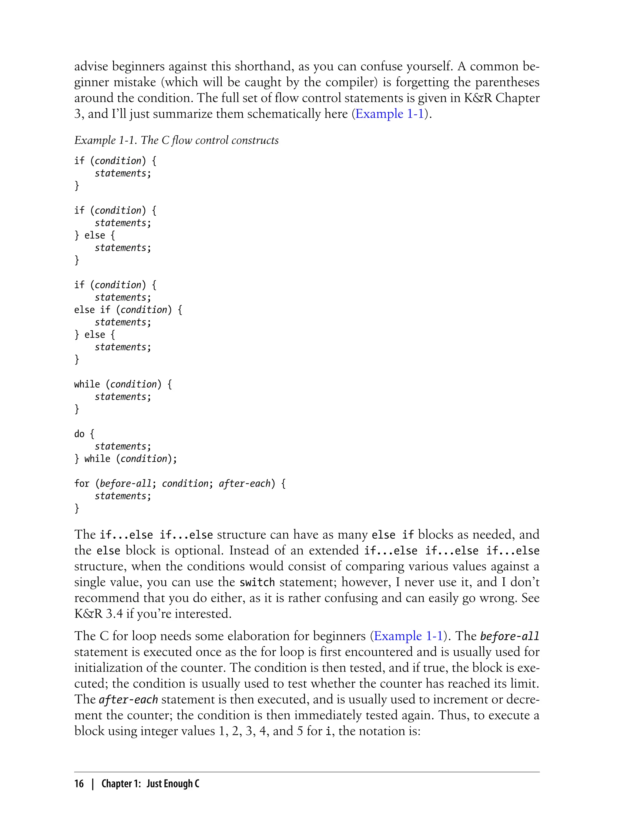 advise beginners against this shorthand, as you can confuse yourself. A common be-
ginner mistake (which will be caught by the compiler) is forgetting the parentheses
around the condition. The full set of flow control statements is given in K&R Chapter
3, and I’ll just summarize them schematically here (Example 1-1).
Example 1-1. The C flow control constructs
if (condition) {
statements;
}
if (condition) {
statements;
} else {
statements;
}
if (condition) {
statements;
else if (condition) {
statements;
} else {
statements;
}
while (condition) {
statements;
}
do {
statements;
} while (condition);
for (before-all; condition; after-each) {
statements;
}
The if...else if...else structure can have as many else if blocks as needed, and
the else block is optional. Instead of an extended if...else if...else if...else
structure, when the conditions would consist of comparing various values against a
single value, you can use the switch statement; however, I never use it, and I don’t
recommend that you do either, as it is rather confusing and can easily go wrong. See
K&R 3.4 if you’re interested.
The C for loop needs some elaboration for beginners (Example 1-1). The before-all
statement is executed once as the for loop is first encountered and is usually used for
initialization of the counter. The condition is then tested, and if true, the block is exe-
cuted; the condition is usually used to test whether the counter has reached its limit.
The after-each statement is then executed, and is usually used to increment or decre-
ment the counter; the condition is then immediately tested again. Thus, to execute a
block using integer values 1, 2, 3, 4, and 5 for i, the notation is:
16 | Chapter 1: Just Enough C
 