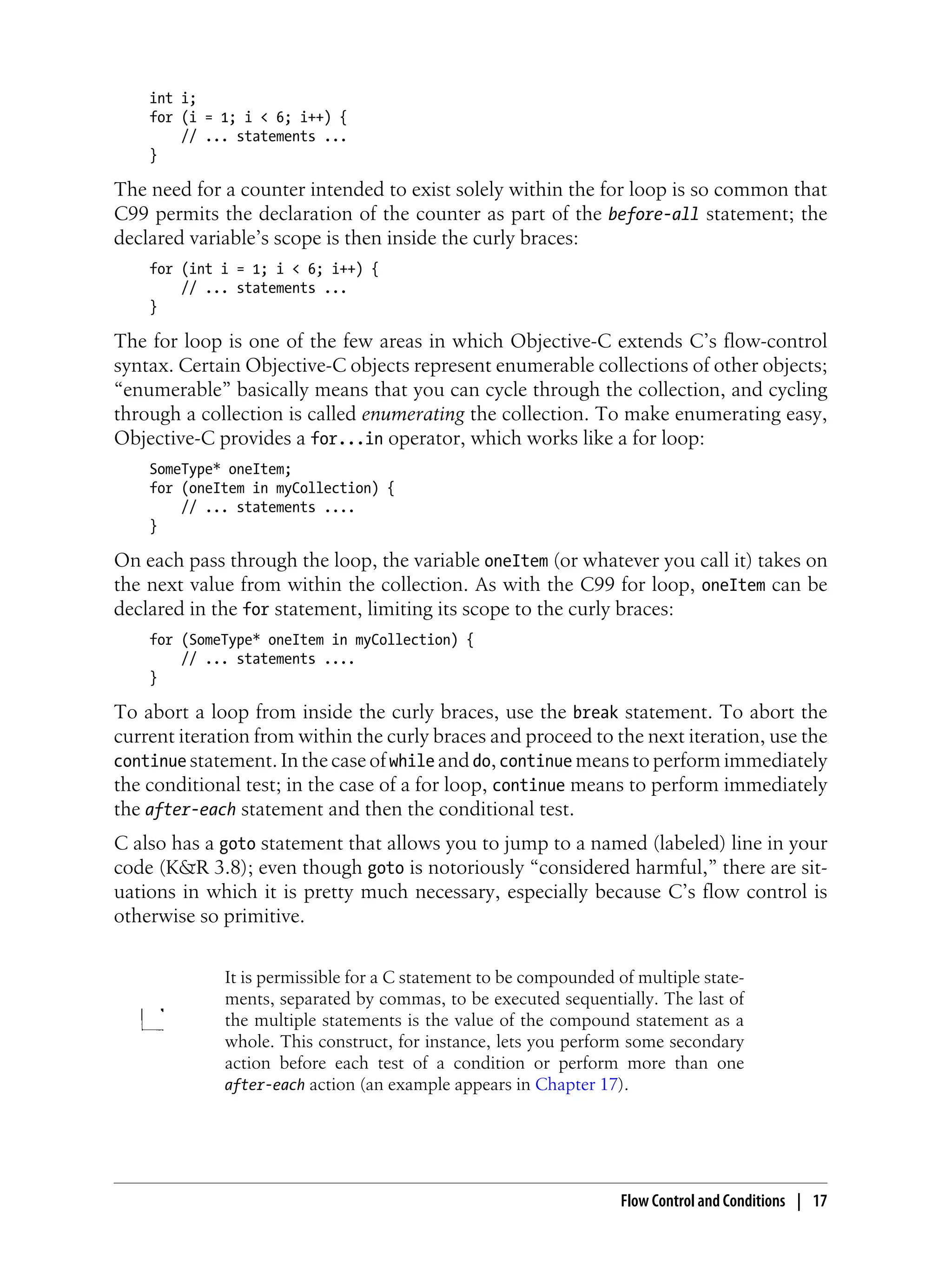int i;
for (i = 1; i < 6; i++) {
// ... statements ...
}
The need for a counter intended to exist solely within the for loop is so common that
C99 permits the declaration of the counter as part of the before-all statement; the
declared variable’s scope is then inside the curly braces:
for (int i = 1; i < 6; i++) {
// ... statements ...
}
The for loop is one of the few areas in which Objective-C extends C’s flow-control
syntax. Certain Objective-C objects represent enumerable collections of other objects;
“enumerable” basically means that you can cycle through the collection, and cycling
through a collection is called enumerating the collection. To make enumerating easy,
Objective-C provides a for...in operator, which works like a for loop:
SomeType* oneItem;
for (oneItem in myCollection) {
// ... statements ....
}
On each pass through the loop, the variable oneItem (or whatever you call it) takes on
the next value from within the collection. As with the C99 for loop, oneItem can be
declared in the for statement, limiting its scope to the curly braces:
for (SomeType* oneItem in myCollection) {
// ... statements ....
}
To abort a loop from inside the curly braces, use the break statement. To abort the
current iteration from within the curly braces and proceed to the next iteration, use the
continue statement. In the case of while and do, continue means to perform immediately
the conditional test; in the case of a for loop, continue means to perform immediately
the after-each statement and then the conditional test.
C also has a goto statement that allows you to jump to a named (labeled) line in your
code (K&R 3.8); even though goto is notoriously “considered harmful,” there are sit-
uations in which it is pretty much necessary, especially because C’s flow control is
otherwise so primitive.
It is permissible for a C statement to be compounded of multiple state-
ments, separated by commas, to be executed sequentially. The last of
the multiple statements is the value of the compound statement as a
whole. This construct, for instance, lets you perform some secondary
action before each test of a condition or perform more than one
after-each action (an example appears in Chapter 17).
Flow Control and Conditions | 17
 