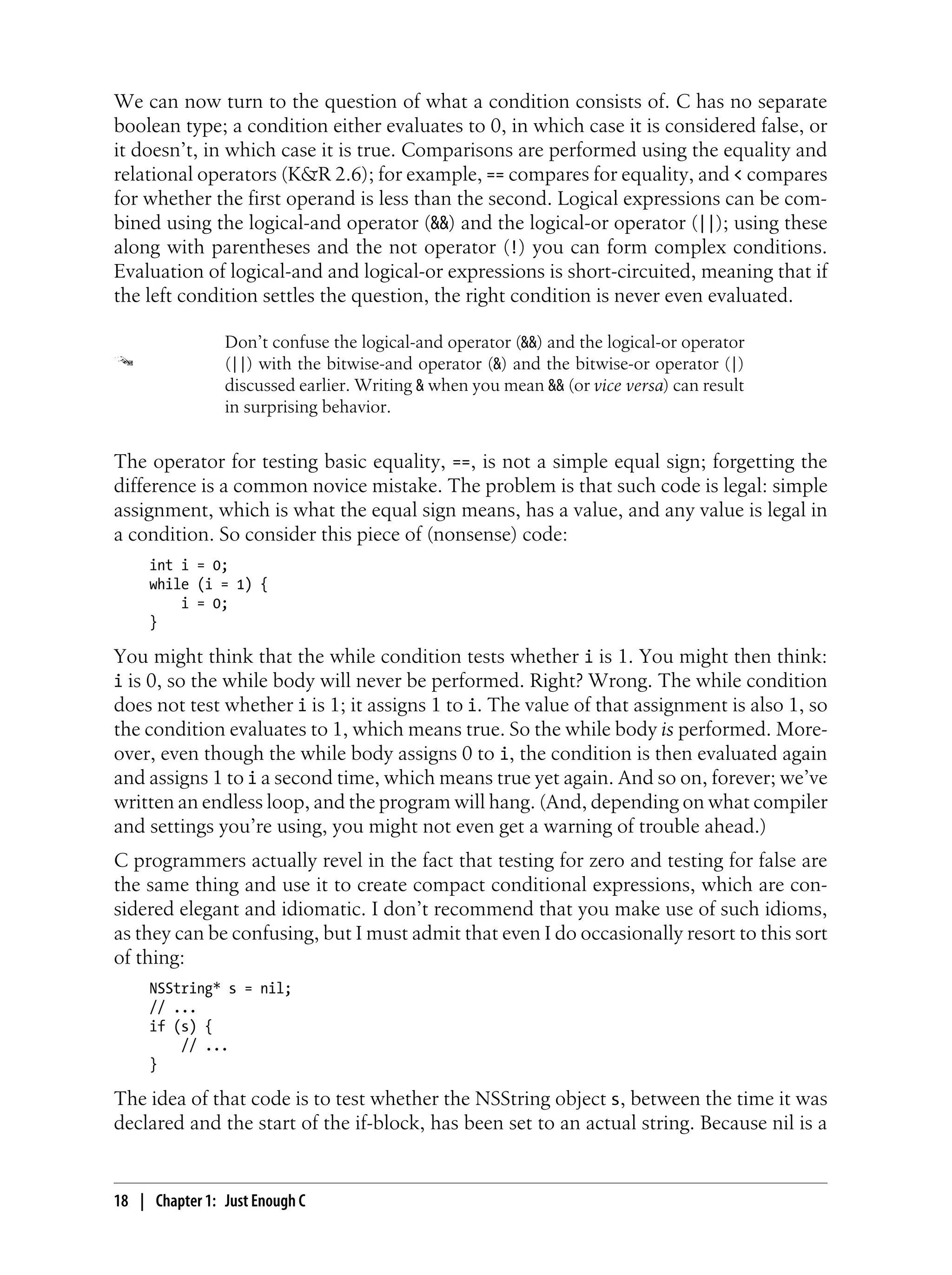 We can now turn to the question of what a condition consists of. C has no separate
boolean type; a condition either evaluates to 0, in which case it is considered false, or
it doesn’t, in which case it is true. Comparisons are performed using the equality and
relational operators (K&R 2.6); for example, == compares for equality, and < compares
for whether the first operand is less than the second. Logical expressions can be com-
bined using the logical-and operator (&&) and the logical-or operator (||); using these
along with parentheses and the not operator (!) you can form complex conditions.
Evaluation of logical-and and logical-or expressions is short-circuited, meaning that if
the left condition settles the question, the right condition is never even evaluated.
Don’t confuse the logical-and operator (&&) and the logical-or operator
(||) with the bitwise-and operator (&) and the bitwise-or operator (|)
discussed earlier. Writing & when you mean && (or vice versa) can result
in surprising behavior.
The operator for testing basic equality, ==, is not a simple equal sign; forgetting the
difference is a common novice mistake. The problem is that such code is legal: simple
assignment, which is what the equal sign means, has a value, and any value is legal in
a condition. So consider this piece of (nonsense) code:
int i = 0;
while (i = 1) {
i = 0;
}
You might think that the while condition tests whether i is 1. You might then think:
i is 0, so the while body will never be performed. Right? Wrong. The while condition
does not test whether i is 1; it assigns 1 to i. The value of that assignment is also 1, so
the condition evaluates to 1, which means true. So the while body is performed. More-
over, even though the while body assigns 0 to i, the condition is then evaluated again
and assigns 1 to i a second time, which means true yet again. And so on, forever; we’ve
written an endless loop, and the program will hang. (And, depending on what compiler
and settings you’re using, you might not even get a warning of trouble ahead.)
C programmers actually revel in the fact that testing for zero and testing for false are
the same thing and use it to create compact conditional expressions, which are con-
sidered elegant and idiomatic. I don’t recommend that you make use of such idioms,
as they can be confusing, but I must admit that even I do occasionally resort to this sort
of thing:
NSString* s = nil;
// ...
if (s) {
// ...
}
The idea of that code is to test whether the NSString object s, between the time it was
declared and the start of the if-block, has been set to an actual string. Because nil is a
18 | Chapter 1: Just Enough C
 