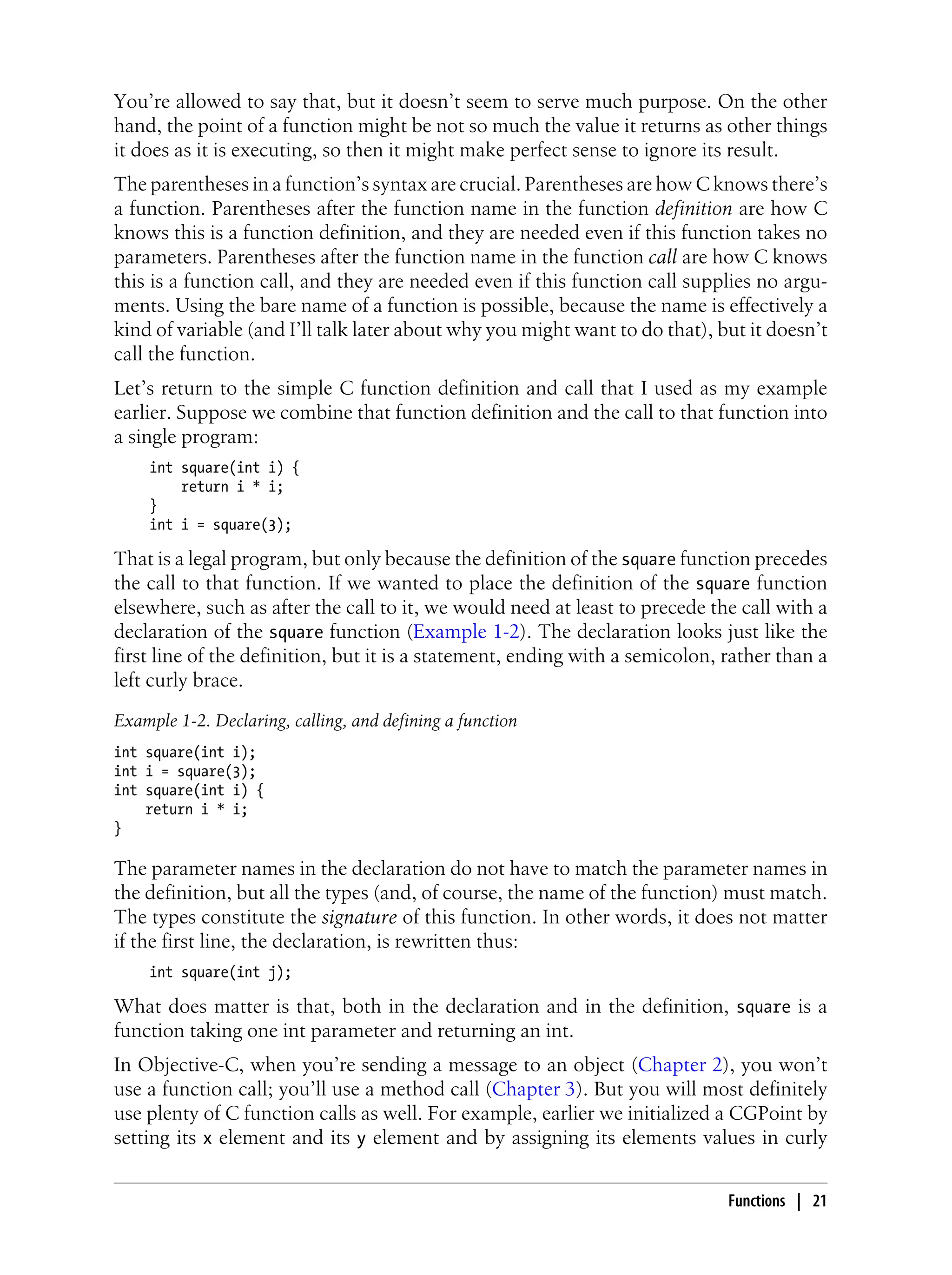 You’re allowed to say that, but it doesn’t seem to serve much purpose. On the other
hand, the point of a function might be not so much the value it returns as other things
it does as it is executing, so then it might make perfect sense to ignore its result.
The parentheses in a function’s syntax are crucial. Parentheses are how C knows there’s
a function. Parentheses after the function name in the function definition are how C
knows this is a function definition, and they are needed even if this function takes no
parameters. Parentheses after the function name in the function call are how C knows
this is a function call, and they are needed even if this function call supplies no argu-
ments. Using the bare name of a function is possible, because the name is effectively a
kind of variable (and I’ll talk later about why you might want to do that), but it doesn’t
call the function.
Let’s return to the simple C function definition and call that I used as my example
earlier. Suppose we combine that function definition and the call to that function into
a single program:
int square(int i) {
return i * i;
}
int i = square(3);
That is a legal program, but only because the definition of the square function precedes
the call to that function. If we wanted to place the definition of the square function
elsewhere, such as after the call to it, we would need at least to precede the call with a
declaration of the square function (Example 1-2). The declaration looks just like the
first line of the definition, but it is a statement, ending with a semicolon, rather than a
left curly brace.
Example 1-2. Declaring, calling, and defining a function
int square(int i);
int i = square(3);
int square(int i) {
return i * i;
}
The parameter names in the declaration do not have to match the parameter names in
the definition, but all the types (and, of course, the name of the function) must match.
The types constitute the signature of this function. In other words, it does not matter
if the first line, the declaration, is rewritten thus:
int square(int j);
What does matter is that, both in the declaration and in the definition, square is a
function taking one int parameter and returning an int.
In Objective-C, when you’re sending a message to an object (Chapter 2), you won’t
use a function call; you’ll use a method call (Chapter 3). But you will most definitely
use plenty of C function calls as well. For example, earlier we initialized a CGPoint by
setting its x element and its y element and by assigning its elements values in curly
Functions | 21
 